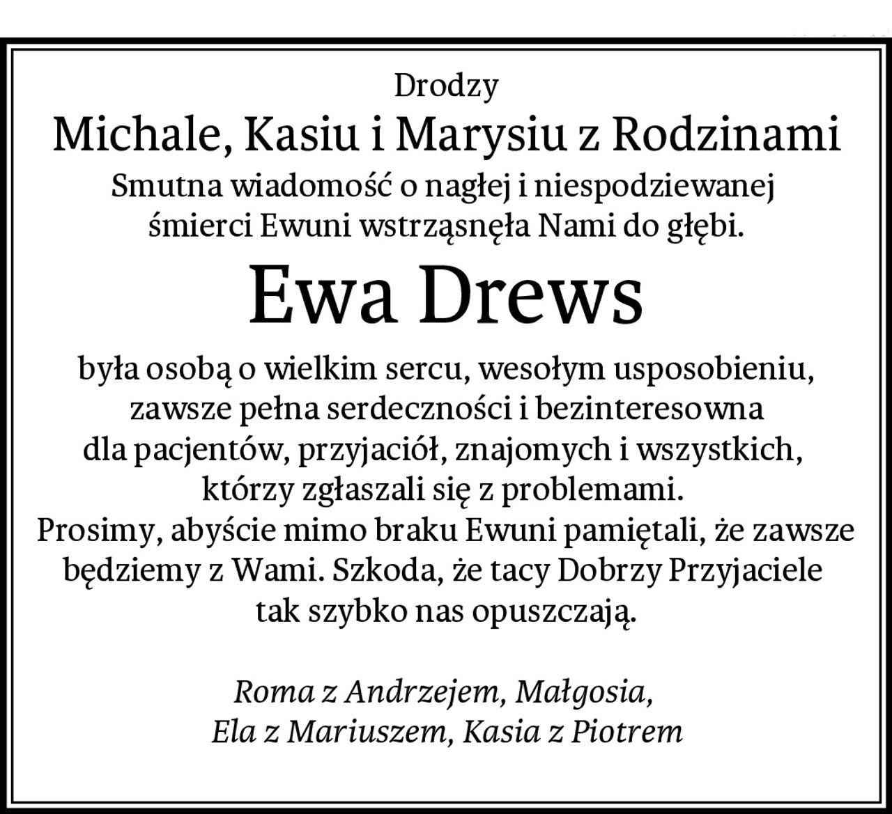 Drodzy
Michale, Kasiu i Marysiu z Rodzinami
Smutna wiadomość o nagłej i niespodziewanej 
śmierci Ewuni wstrząsnęła Nami do głębi.
Ewa Drews
była osobą o wielkim sercu, wesołym usposobieniu,
 zawsze pełna serdeczności i bezinteresowna 
dla pacjentów, przyjaciół, znajomych i wszystkich, 
którzy zgłaszali się z problemami. 
Prosimy, abyście mimo braku Ewuni pamiętali, że zawsze będziemy z Wami. Szkoda, że tacy Dobrzy Przyjaciele 
tak szybko nas opuszczają.

Roma z Andrzejem, Małgosia, 
Ela z Mariuszem, Kasia z Piotrem
