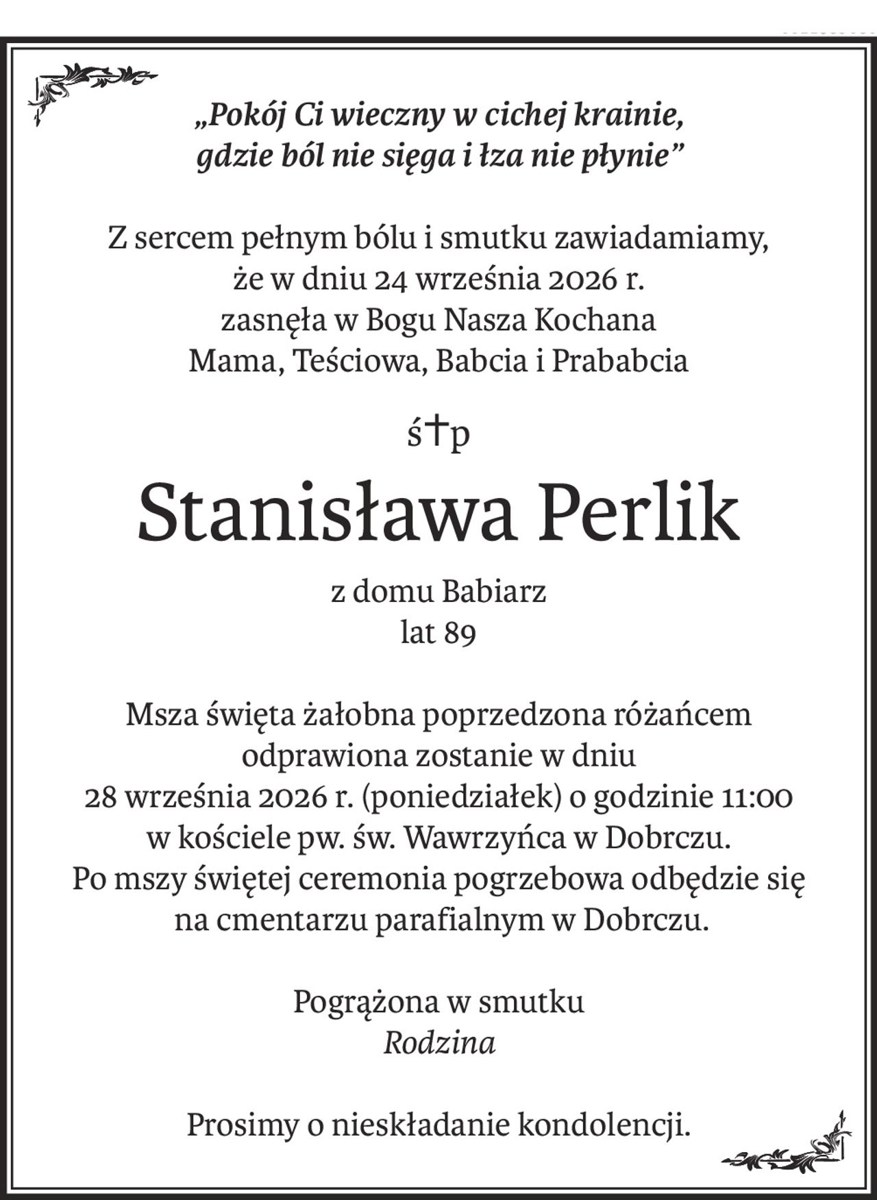 „Pokój Ci wieczny w cichej krainie,
gdzie ból nie sięga i łza nie płynie”
Z sercem pełnym bólu i smutku zawiadamiamy,
że w dniu 24 września 2026 r.
zasnęła w Bogu Nasza Kochana
Mama, Teściowa, Babcia i Prababcia
ś+p
Stanisława Perlik
z domu Babiarz
lat 89
Msza święta żałobna poprzedzona różańcem
odprawiona zostanie w dniu
28 września 2026 r. (poniedziałek) o godzinie 11:00
w kościele pw. św. Wawrzyńca w Dobrczu.
Po mszy świętej ceremonia pogrzebowa odbędzie się
 na cmentarzu parafialnym w Dobrczu.
Pogrążona w smutku
Rodzina
Prosimy o nieskładanie kondolencji.