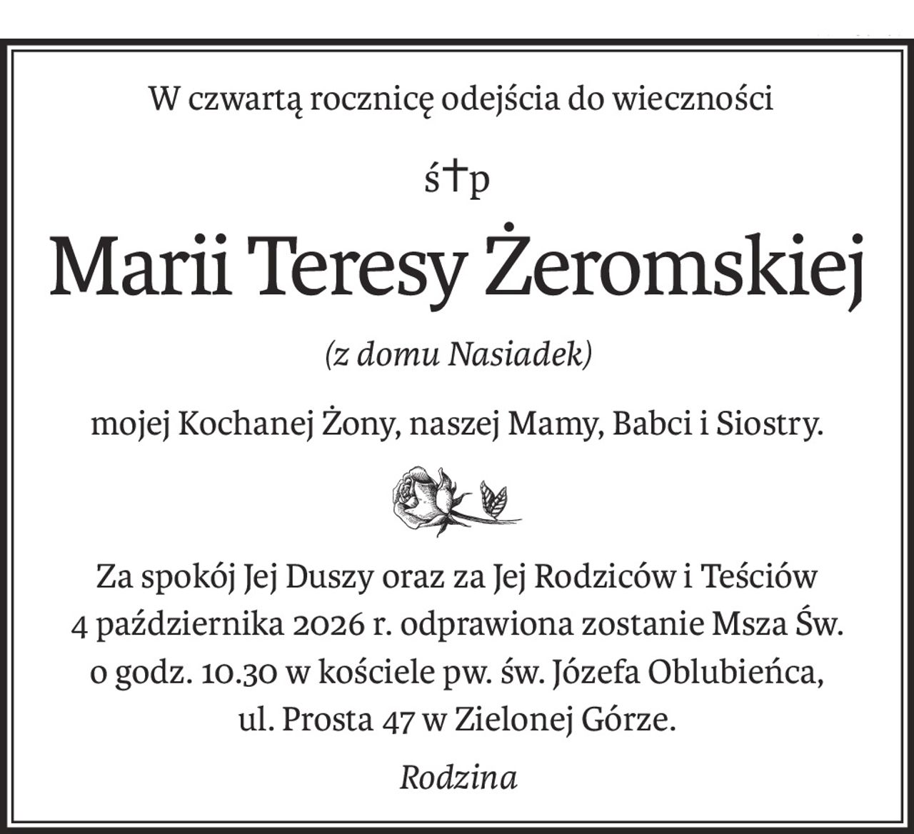 W czwartą rocznicę odejścia do wieczności
ś+p
Marii Teresy Żeromskiej
(z domu Nasiadek)
mojej Kochanej Żony, naszej Mamy, Babci i Siostry.
Za spokój Jej Duszy oraz za Jej Rodziców i Teściów
4 października 2026 r. odprawiona zostanie Msza Św. o godz. 10.30 w kościele pw. św. Józefa Oblubieńca,
ul. Prosta 47 w Zielonej Górze.
Rodzina