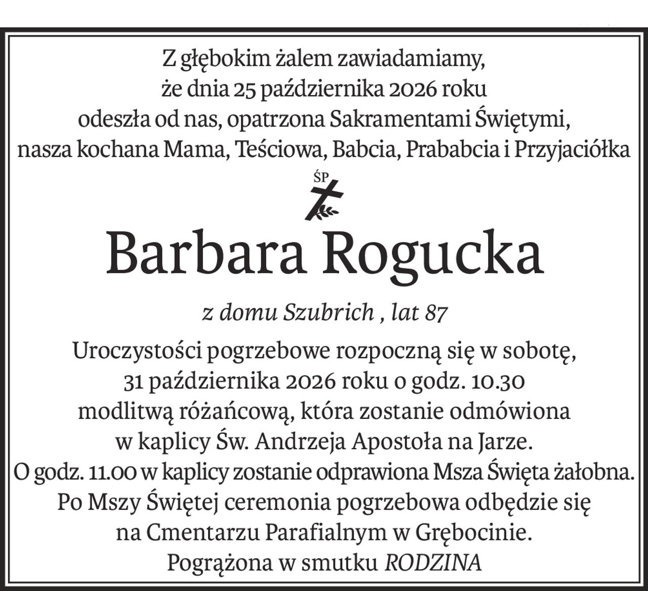 Z głębokim żalem zawiadamiamy,
że dnia 25 października 2026 roku 
odeszła od nas, opatrzona Sakramentami Świętymi,
nasza kochana Mama, Teściowa, Babcia, Prababcia i Przyjaciółka
ś+p
Barbara Rogucka
z domu Szubrich , lat 87
Uroczystości pogrzebowe rozpoczną się w sobotę,
31 października 2026 roku o godz. 10.30
modlitwą różańcową, która zostanie odmówiona
w kaplicy Św. Andrzeja Apostoła na Jarze.
O godz. 11.00 w kaplicy zostanie odprawiona Msza Święta żałobna.
Po Mszy Świętej ceremonia pogrzebowa odbędzie się
na Cmentarzu Parafialnym w Grębocinie.
Pogrążona w smutkuRODZINA