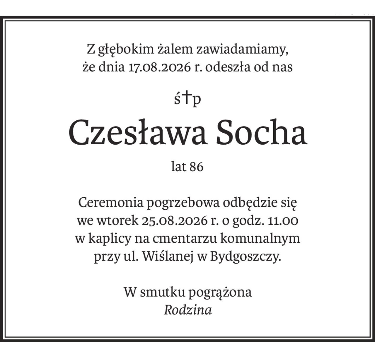 Z głębokim żalem zawiadamiamy,
że dnia 17.08.2026 r. odeszła od nas
ś+p
Czesława Socha
lat 86
Ceremonia pogrzebowa odbędzie się
we wtorek 25.08.2026 r. o godz. 11.00
w kaplicy na cmentarzu komunalnym
przy ul. Wiślanej w Bydgoszczy.
W smutku pogrążona
Rodzina