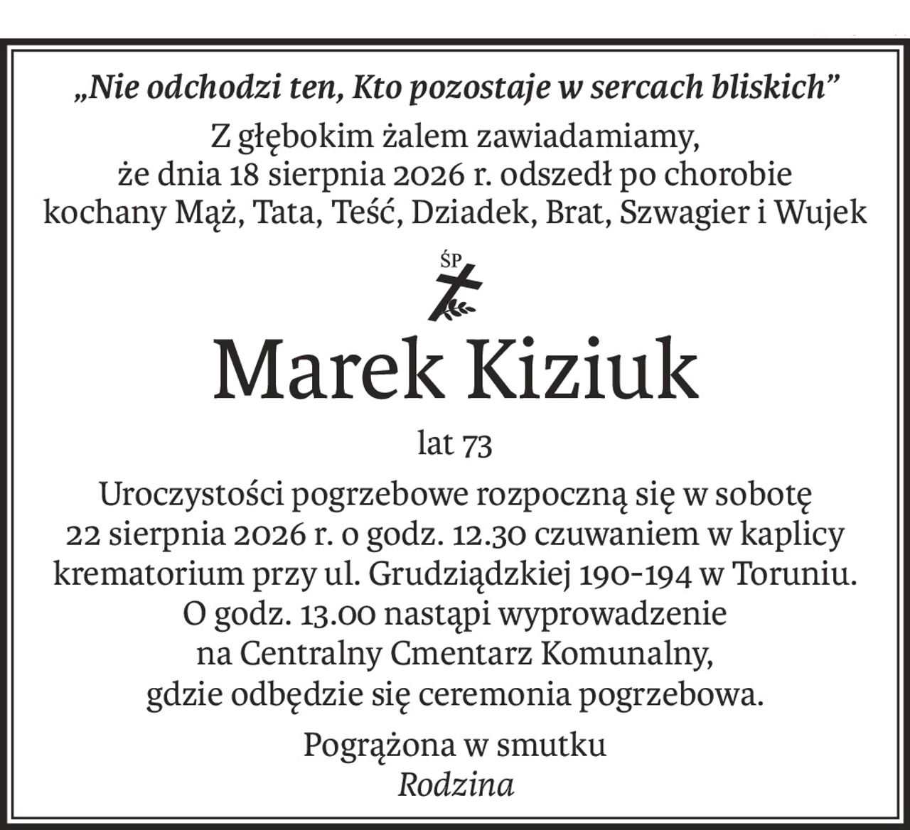 „Nie odchodzi ten, Kto pozostaje w sercach bliskich”
Z głębokim żalem zawiadamiamy,
że dnia 18 sierpnia 2026 r. odszedł po chorobie
kochany Mąż, Tata, Teść, Dziadek, Brat, Szwagier i Wujek
ś+p
Marek Kiziuk
lat 73
Uroczystości pogrzebowe rozpoczną się w sobotę
22 sierpnia 2026 r. o godz. 12.30 czuwaniem w kaplicy krematorium przy ul. Grudziądzkiej 190-194 w Toruniu.
O godz. 13.00 nastąpi wyprowadzenie
na Centralny Cmentarz Komunalny,
gdzie odbędzie się ceremonia pogrzebowa.
Pogrążona w smutku
Rodzina