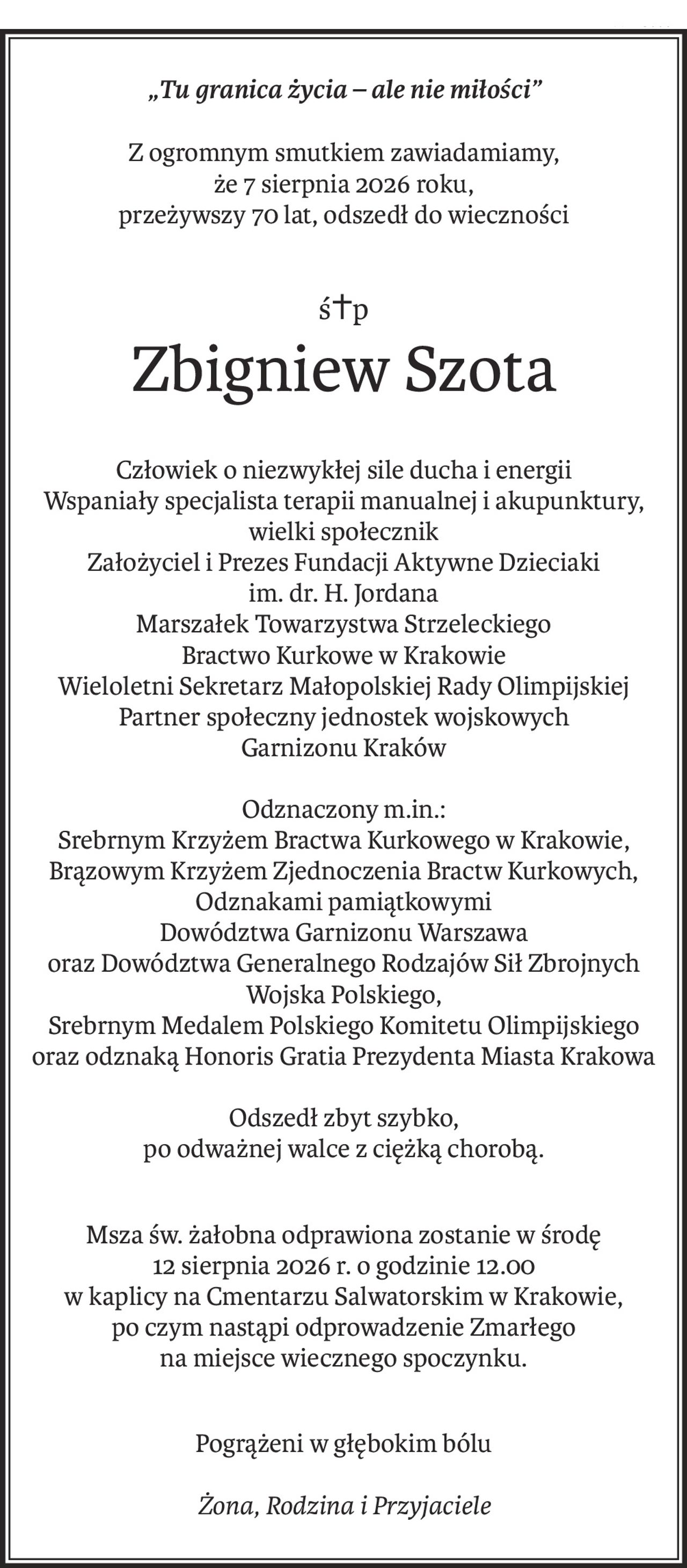 „Tu granica życia – ale nie miłości”
Z ogromnym smutkiem zawiadamiamy, 
że 7 sierpnia 2026 roku,
przeżywszy 70 lat, odszedł do wieczności
ś+p
Zbigniew Szota
Człowiek o niezwykłej sile ducha i energii
Wspaniały specjalista terapii manualnej i akupunktury, wielki społecznik
Założyciel i Prezes Fundacji Aktywne Dzieciaki
im. dr. H. Jordana
Marszałek Towarzystwa Strzeleckiego
Bractwo Kurkowe w Krakowie
Wieloletni Sekretarz Małopolskiej Rady Olimpijskiej
Partner społeczny jednostek wojskowych
Garnizonu Kraków
Odznaczony m.in.:
Srebrnym Krzyżem Bractwa Kurkowego w Krakowie, Brązowym Krzyżem Zjednoczenia Bractw Kurkowych, Odznakami pamiątkowymi 
Dowództwa Garnizonu Warszawa 
oraz Dowództwa Generalnego Rodzajów Sił Zbrojnych 
Wojska Polskiego,
Srebrnym Medalem Polskiego Komitetu Olimpijskiego oraz odznaką Honoris Gratia Prezydenta Miasta Krakowa
Odszedł zbyt szybko,
po odważnej walce z ciężką chorobą.
Msza św. żałobna odprawiona zostanie w środę
12 sierpnia 2026 r. o godzinie 12.00
w kaplicy na Cmentarzu Salwatorskim w Krakowie,
po czym nastąpi odprowadzenie Zmarłego na miejsce wiecznego spoczynku.
Pogrążeni w głębokim bólu
Żona, Rodzina i Przyjaciele