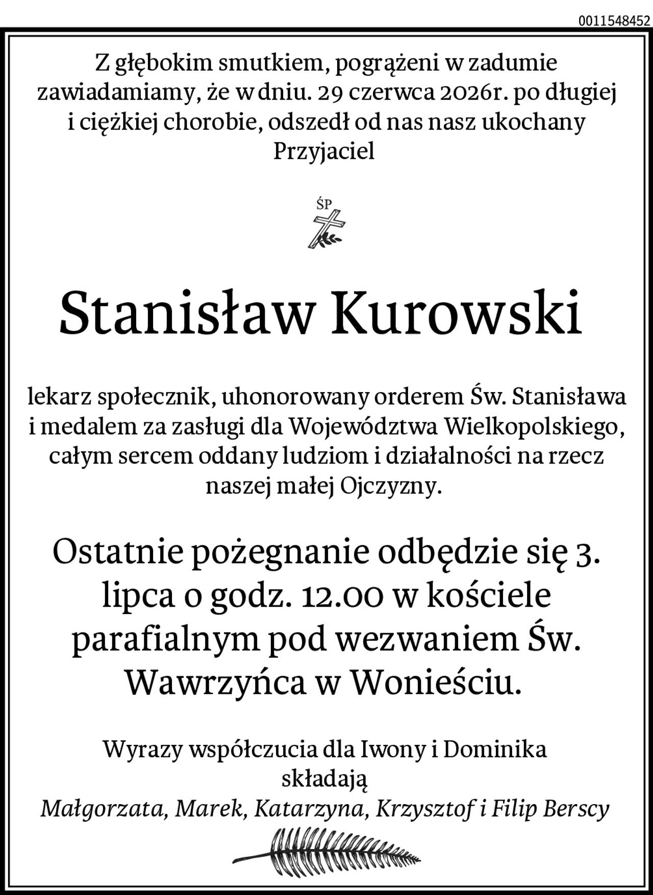 Z głębokim smutkiem, pogrążeni w zadumie zawiadamiamy, że w dniu. 29 czerwca 2026r. po długiej i ciężkiej chorobie, odszedł od nas nasz ukochany Przyjaciel 
Stanisław Kurowski 
lekarz społecznik, uhonorowany orderem Św. Stanisława i medalem za zasługi dla Województwa Wielkopolskiego, całym sercem oddany ludziom i działalności na rzecz naszej małej Ojczyzny. 
Ostatnie pożegnanie odbędzie się 3. lipca o godz. 12.00 w kościele parafialnym pod wezwaniem Św. Wawrzyńca w Wonieściu. 
Wyrazy współczucia dla Iwony i Dominika 
składają 
Małgorzata, Marek, Katarzyna, Krzysztof i Filip Berscy