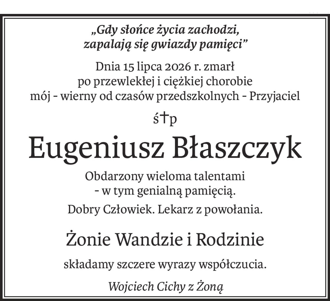 „Gdy słońce życia zachodzi,
zapalają się gwiazdy pamięci”
Dnia 15 lipca 2026 r. zmarł
po przewlekłej i ciężkiej chorobie
mój - wierny od czasów przedszkolnych - Przyjaciel
ś+p
Eugeniusz Błaszczyk
Obdarzony wieloma talentami
- w tym genialną pamięcią.
Dobry Człowiek. Lekarz z powołania.
Żonie Wandzie i Rodzinie
składamy szczere wyrazy współczucia.
Wojciech Cichy z Żoną