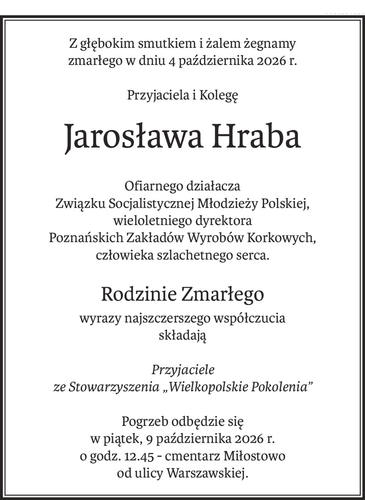 Z głębokim smutkiem i żalem żegnamy
zmarłego w dniu 4 października 2026 r.
Przyjaciela i Kolegę
Jarosława Hraba
Ofiarnego działacza
Związku Socjalistycznej Młodzieży Polskiej,
wieloletniego dyrektora
Poznańskich Zakładów Wyrobów Korkowych,
człowieka szlachetnego serca.
Rodzinie Zmarłego
wyrazy najszczerszego współczucia
składają
Przyjaciele
ze Stowarzyszenia „Wielkopolskie Pokolenia”
Pogrzeb odbędzie się
w piątek, 9 października 2026 r.
o godz. 12.45 - cmentarz Miłostowo
od ulicy Warszawskiej.
