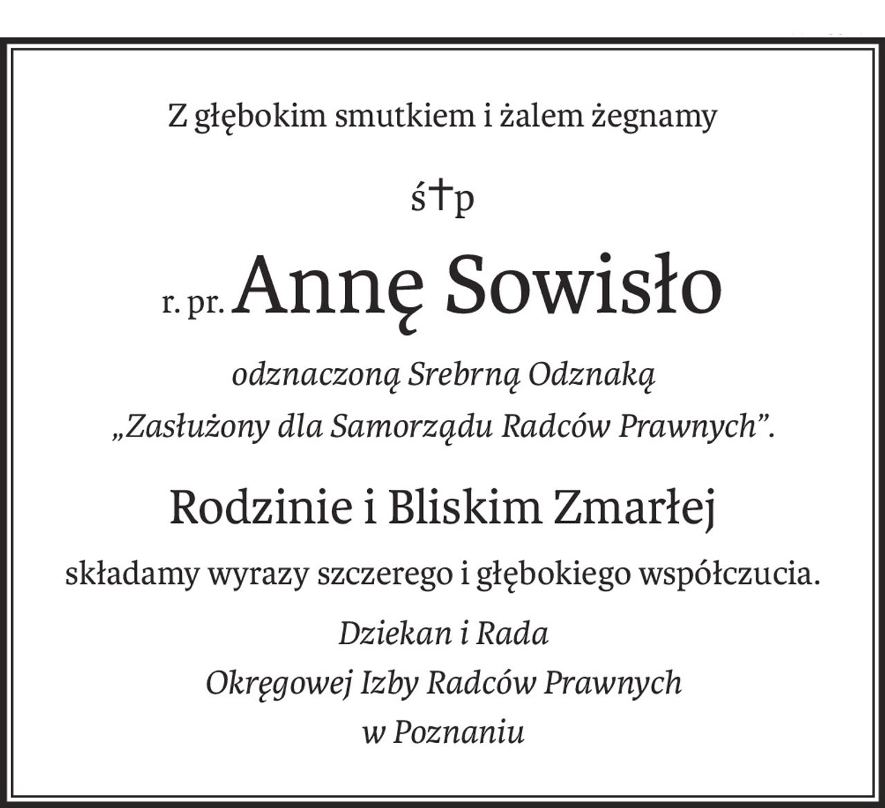 Z głębokim smutkiem i żalem żegnamy
ś+p
r. pr.Annę Sowisło
odznaczoną Srebrną Odznaką
„Zasłużony dla Samorządu Radców Prawnych”.
Rodzinie i Bliskim Zmarłej
składamy wyrazy szczerego i głębokiego współczucia.
Dziekan i Rada
Okręgowej Izby Radców Prawnych
w Poznaniu