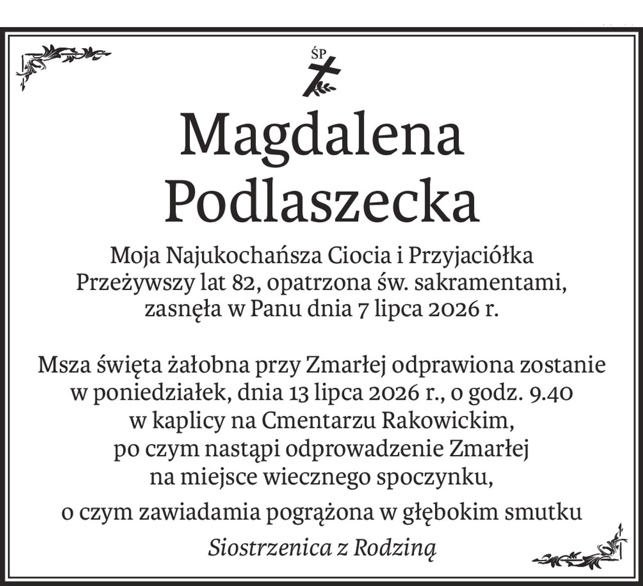 ś+p
Magdalena Podlaszecka
Moja Najukochańsza Ciocia i Przyjaciółka
Przeżywszy lat 82, opatrzona św. sakramentami,
zasnęła w Panu dnia 7 lipca 2026 r.
Msza święta żałobna przy Zmarłej odprawiona zostanie
w poniedziałek, dnia 13 lipca 2026 r., o godz. 9.40
w kaplicy na Cmentarzu Rakowickim,
po czym nastąpi odprowadzenie Zmarłej
na miejsce wiecznego spoczynku,
o czym zawiadamia pogrążona w głębokim smutku
Siostrzenica z Rodziną