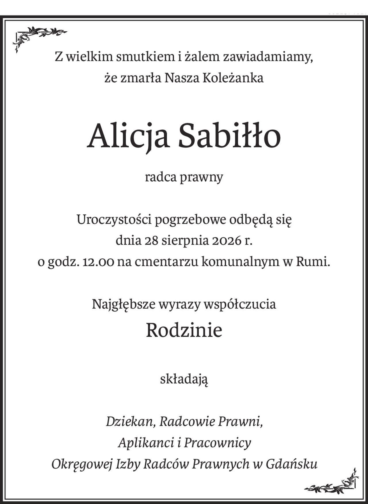 Z wielkim smutkiem i żalem zawiadamiamy,
że zmarła Nasza Koleżanka
Alicja Sabiłło
radca prawny
Uroczystości pogrzebowe odbędą się
dnia 28 sierpnia 2026 r.
o godz. 12.00 na cmentarzu komunalnym w Rumi.
Najgłębsze wyrazy współczucia
Rodzinie
składają
Dziekan, Radcowie Prawni,
Aplikanci i Pracownicy
Okręgowej Izby Radców Prawnych w Gdańsku