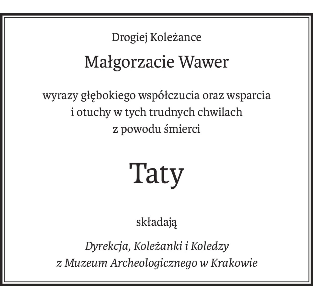 Drogiej Koleżance
Małgorzacie Wawer
wyrazy głębokiego współczucia oraz wsparcia
i otuchy w tych trudnych chwilach
z powodu śmierci
Taty
składają
Dyrekcja, Koleżanki i Koledzy
z Muzeum Archeologicznego w Krakowie