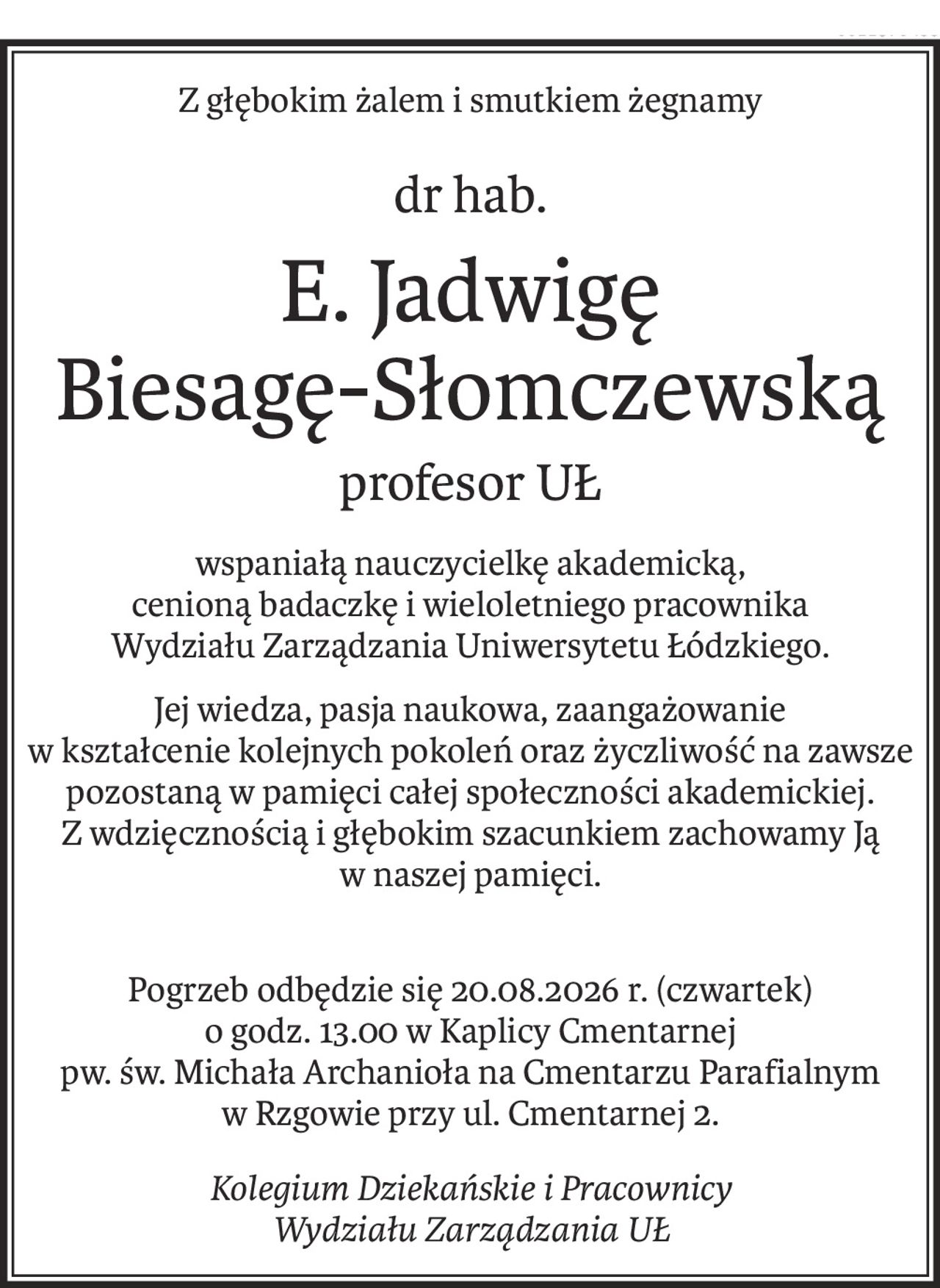 Z głębokim żalem i smutkiem żegnamy
dr hab.
E. Jadwigę 
Biesagę-Słomczewską
profesor UŁ
wspaniałą nauczycielkę akademicką,
cenioną badaczkę i wieloletniego pracownika 
Wydziału Zarządzania Uniwersytetu Łódzkiego.
Jej wiedza, pasja naukowa, zaangażowanie
w kształcenie kolejnych pokoleń oraz życzliwość na zawsze pozostaną w pamięci całej społeczności akademickiej.
Z wdzięcznością i głębokim szacunkiem zachowamy Ją
w naszej pamięci.
Pogrzeb odbędzie się 20.08.2026 r. (czwartek)
o godz. 13.00 w Kaplicy Cmentarnej
pw. św. Michała Archanioła na Cmentarzu Parafialnym
w Rzgowie przy ul. Cmentarnej 2.
Kolegium Dziekańskie i Pracownicy
Wydziału Zarządzania UŁ