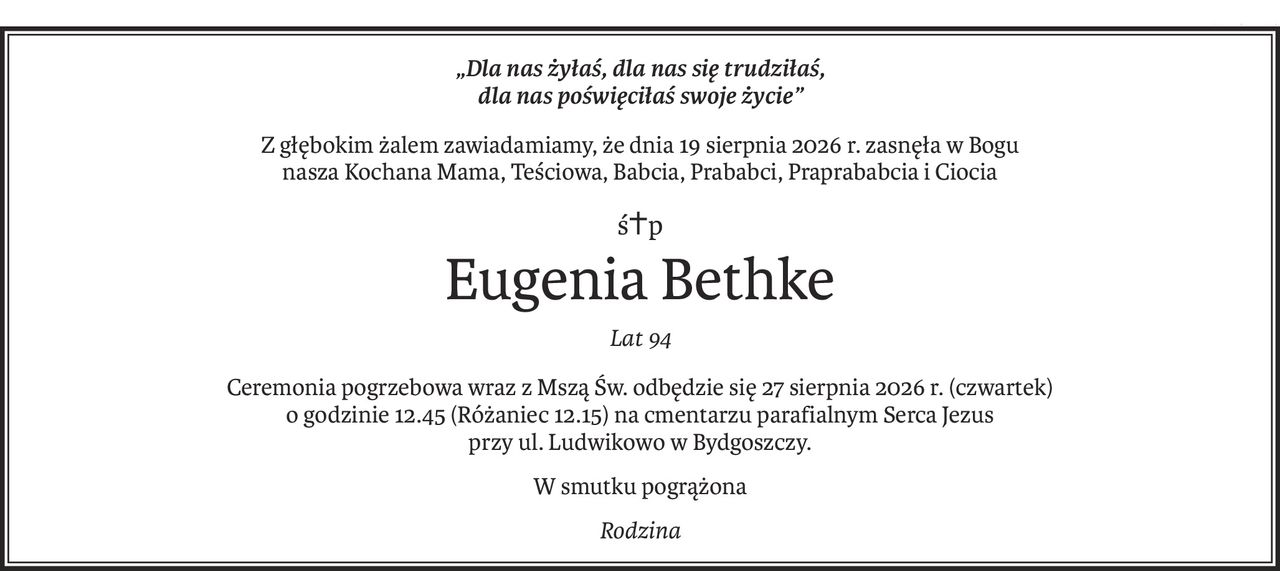 „Dla nas żyłaś, dla nas się trudziłaś,
dla nas poświęciłaś swoje życie”
Z głębokim żalem zawiadamiamy, że dnia 19 sierpnia 2026 r. zasnęła w Bogu
nasza Kochana Mama, Teściowa, Babcia, Prababci, Praprababcia i Ciocia
ś+p
Eugenia Bethke
Lat 94
Ceremonia pogrzebowa wraz z Mszą Św. odbędzie się 27 sierpnia 2026 r. (czwartek)
o godzinie 12.45 (Różaniec 12.15) na cmentarzu parafialnym Serca Jezus
przy ul. Ludwikowo w Bydgoszczy.
W smutku pogrążona
Rodzina