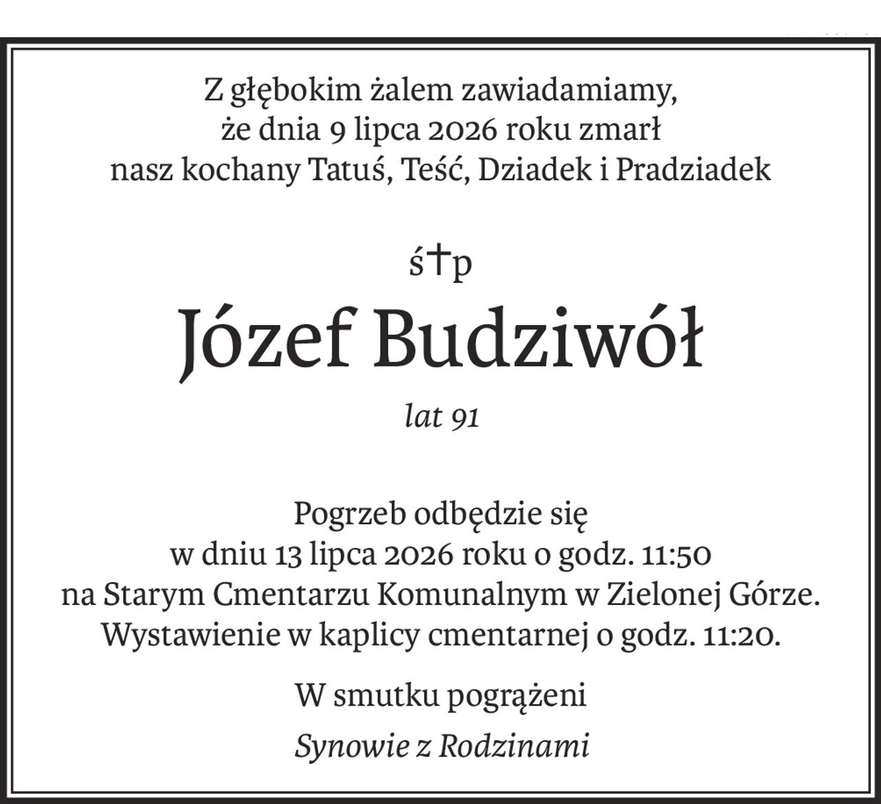 Z głębokim żalem zawiadamiamy, 
że dnia 9 lipca 2026 roku zmarł
nasz kochany Tatuś, Teść, Dziadek i Pradziadek
ś+p
Józef Budziwół
lat 91
Pogrzeb odbędzie się 
w dniu 13 lipca 2026 roku o godz. 11:50
na Starym Cmentarzu Komunalnym w Zielonej Górze.
Wystawienie w kaplicy cmentarnej o godz. 11:20.
W smutku pogrążeni
Synowie z Rodzinami