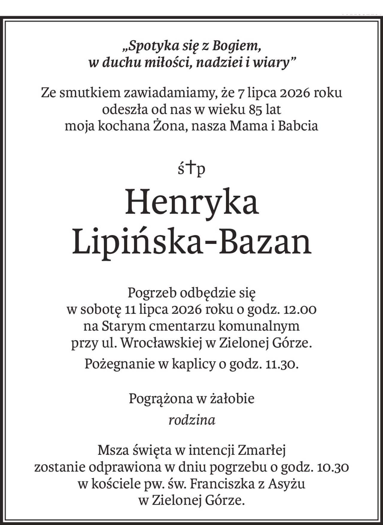 „Spotyka się z Bogiem, 
w duchu miłości, nadziei i wiary”
Ze smutkiem zawiadamiamy, że 7 lipca 2026 roku
odeszła od nas w wieku 85 lat
moja kochana Żona, nasza Mama i Babcia
ś+p
Henryka
Lipińska-Bazan
Pogrzeb odbędzie się 
w sobotę 11 lipca 2026 roku o godz. 12.00
na Starym cmentarzu komunalnym 
przy ul. Wrocławskiej w Zielonej Górze.
Pożegnanie w kaplicy o godz. 11.30.
Pogrążona w żałobie
rodzina
Msza święta w intencji Zmarłej 
zostanie odprawiona w dniu pogrzebu o godz. 10.30
w kościele pw. św. Franciszka z Asyżu 
w Zielonej Górze.