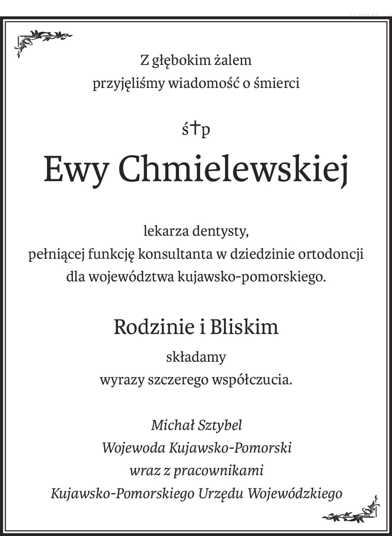 Z głębokim żalem
przyjęliśmy wiadomość o śmierci
ś+p
Ewy Chmielewskiej
lekarza dentysty,
pełniącej funkcję konsultanta w dziedzinie ortodoncji
dla województwa kujawsko-pomorskiego.
Rodzinie i Bliskim
składamy
wyrazy szczerego współczucia.
Michał Sztybel
Wojewoda Kujawsko-Pomorski
wraz z pracownikami
Kujawsko-Pomorskiego Urzędu Wojewódzkiego