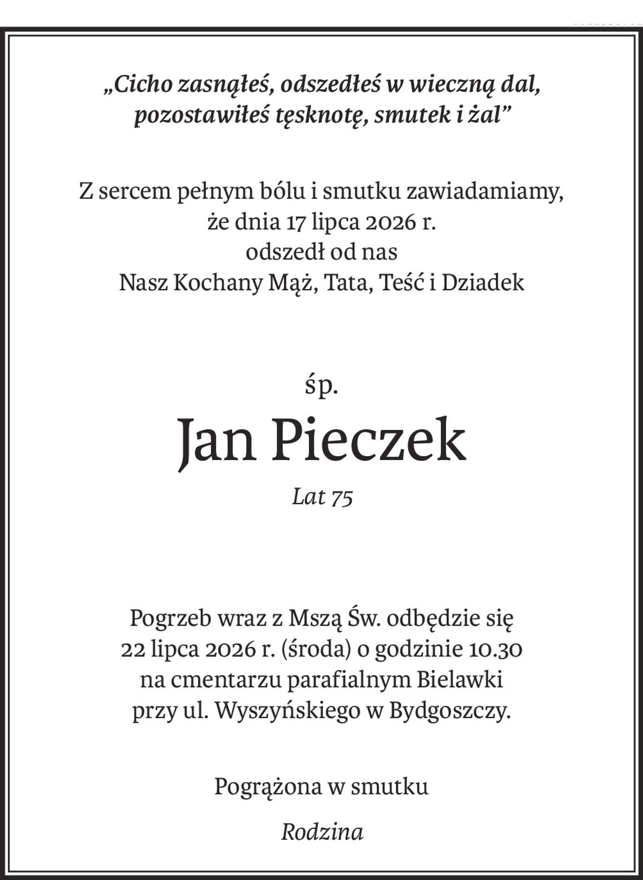 „Cicho zasnąłeś, odszedłeś w wieczną dal, 
pozostawiłeś tęsknotę, smutek i żal”
Z sercem pełnym bólu i smutku zawiadamiamy, 
że dnia 17 lipca 2026 r.
odszedł od nas 
Nasz Kochany Mąż, Tata, Teść i Dziadek
śp.
Jan Pieczek
Lat 75
Pogrzeb wraz z Mszą Św. odbędzie się 
22 lipca 2026 r. (środa) o godzinie 10.30 
na cmentarzu parafialnym Bielawki
przy ul. Wyszyńskiego w Bydgoszczy.
Pogrążona w smutku
Rodzina