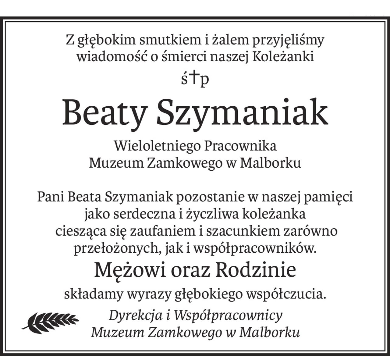 Z głębokim smutkiem i żalem przyjęliśmy
wiadomość o śmierci naszej Koleżanki
ś+p
Beaty Szymaniak
Wieloletniego Pracownika
Muzeum Zamkowego w Malborku
Pani Beata Szymaniak pozostanie w naszej pamięci
jako serdeczna i życzliwa koleżanka
 ciesząca się zaufaniem i szacunkiem zarówno przełożonych, jak i współpracowników.
Mężowi oraz Rodzinie
składamy wyrazy głębokiego współczucia.
Dyrekcja i Współpracownicy
Muzeum Zamkowego w Malborku