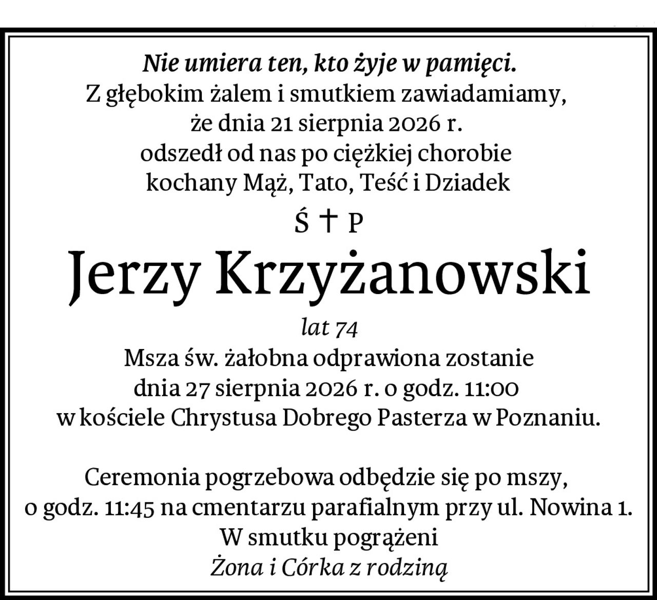 Nie umiera ten, kto żyje w pamięci.
Z głębokim żalem i smutkiem zawiadamiamy, 
że dnia 21 sierpnia 2026 r. 
odszedł od nas po ciężkiej chorobie 
kochany Mąż, Tato, Teść i Dziadek
Jerzy Krzyżanowski
lat 74
Msza św. żałobna odprawiona zostanie
dnia 27 sierpnia 2026 r. o godz. 11:00 
w kościele Chrystusa Dobrego Pasterza w Poznaniu.

Ceremonia pogrzebowa odbędzie się po mszy, 
o godz. 11:45 na cmentarzu parafialnym przy ul. Nowina 1.
W smutku pogrążeni
Żona i Córka z rodziną