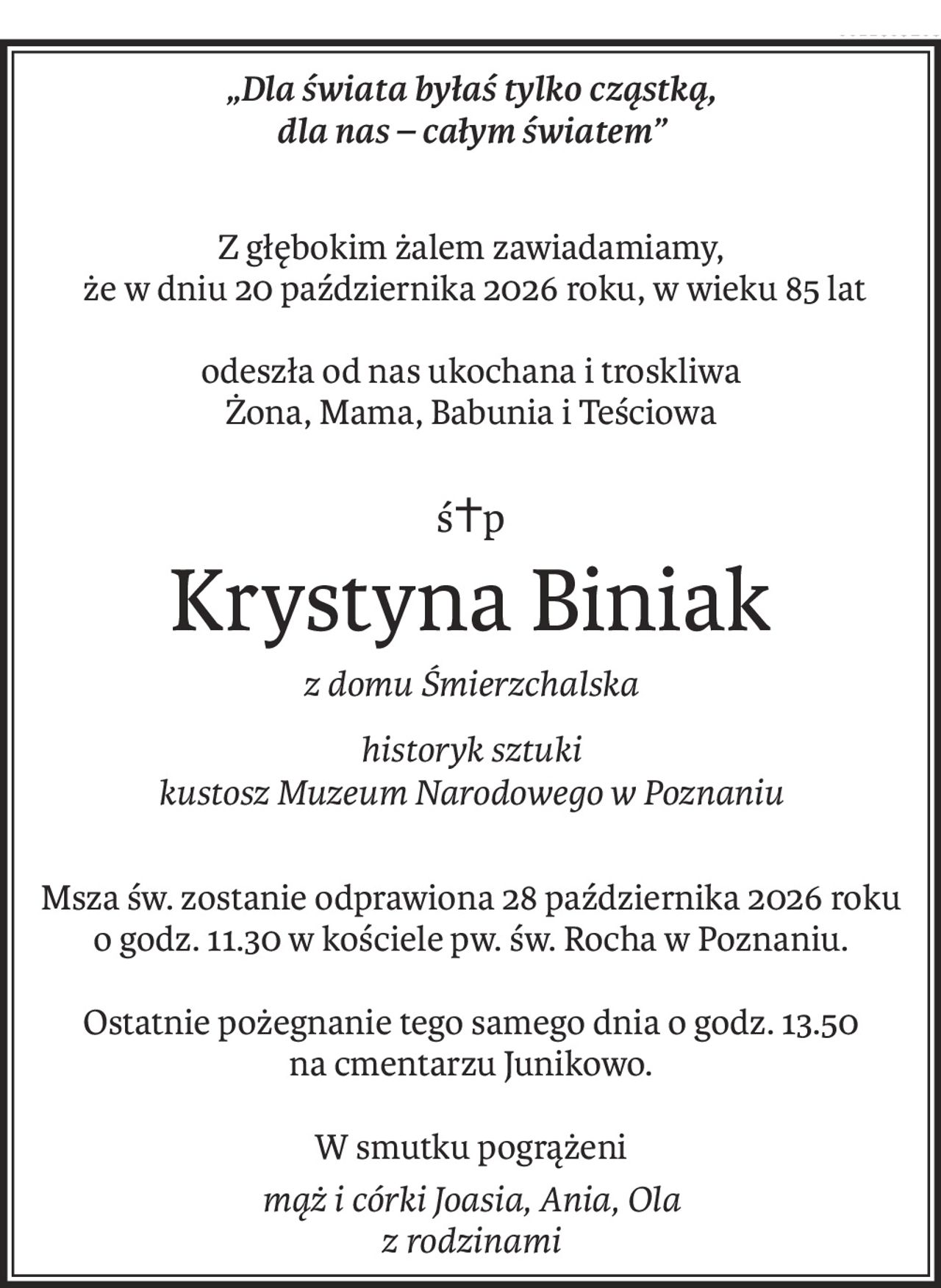 „Dla świata byłaś tylko cząstką,
dla nas – całym światem”
Z głębokim żalem zawiadamiamy,
 że w dniu 20 października 2026 roku, w wieku 85 lat
odeszła od nas ukochana i troskliwa 
Żona, Mama, Babunia i Teściowa
ś+p
Krystyna Biniak
z domu Śmierzchalska
historyk sztuki
kustosz Muzeum Narodowego w Poznaniu
Msza św. zostanie odprawiona 28 października 2026 roku 
o godz. 11.30 w kościele pw. św. Rocha w Poznaniu.
Ostatnie pożegnanie tego samego dnia o godz. 13.50 
na cmentarzu Junikowo.
W smutku pogrążeni
mąż i córki Joasia, Ania, Ola 
z rodzinami