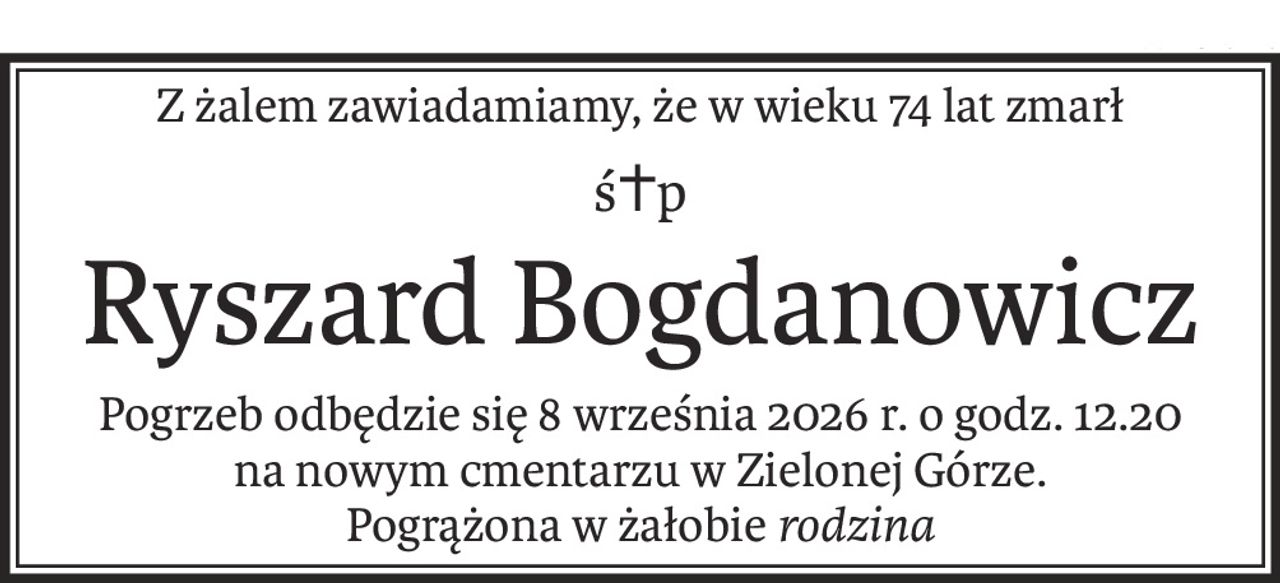 Z żalem zawiadamiamy, że w wieku 74 lat zmarł
ś+p
Ryszard Bogdanowicz
Pogrzeb odbędzie się 8 września 2026 r. o godz. 12.20
na nowym cmentarzu w Zielonej Górze.
Pogrążona w żałobierodzina