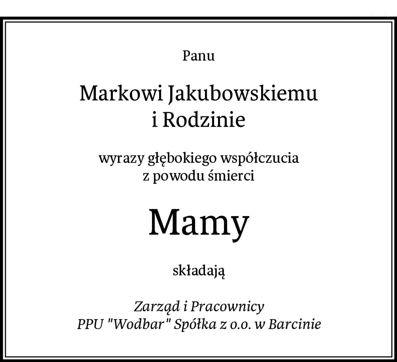 Panu
Markowi Jakubowskiemu
i Rodzinie
wyrazy głębokiego współczucia
z powodu śmierci
Mamy
składają

Zarząd i Pracownicy
PPU "Wodbar" Spółka z o.o. w Barcinie