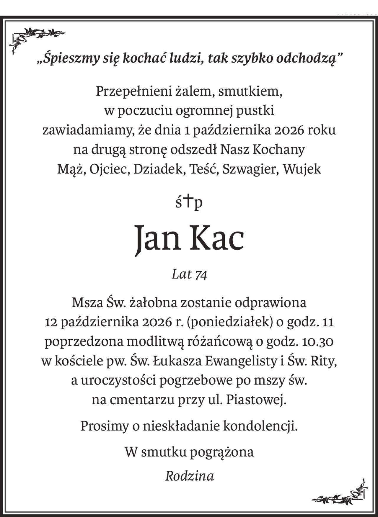 „Śpieszmy się kochać ludzi, tak szybko odchodzą”
Przepełnieni żalem, smutkiem,
w poczuciu ogromnej pustki 
zawiadamiamy, że dnia 1 października 2026 roku
na drugą stronę odszedł Nasz Kochany
Mąż, Ojciec, Dziadek, Teść, Szwagier, Wujek
ś+p
Jan Kac
Lat 74
Msza Św. żałobna zostanie odprawiona
12 października 2026 r. (poniedziałek) o godz. 11
poprzedzona modlitwą różańcową o godz. 10.30
w kościele pw. Św. Łukasza Ewangelisty i Św. Rity,
a uroczystości pogrzebowe po mszy św.
na cmentarzu przy ul. Piastowej.
Prosimy o nieskładanie kondolencji.
W smutku pogrążona
Rodzina