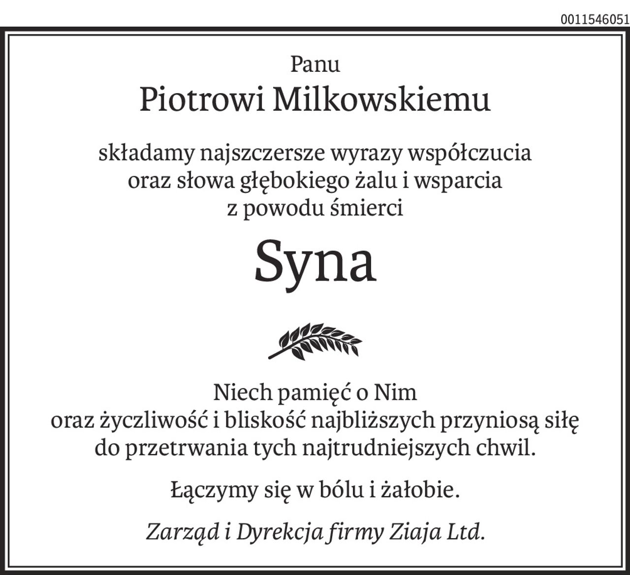 Panu
Piotrowi Milkowskiemu
składamy najszczersze wyrazy współczucia
oraz słowa głębokiego żalu i wsparcia
z powodu śmierci
Syna
Niech pamięć o Nim
oraz życzliwość i bliskość najbliższych przyniosą siłę
do przetrwania tych najtrudniejszych chwil.
Łączymy się w bólu i żałobie.
Zarząd i Dyrekcja firmy Ziaja Ltd.