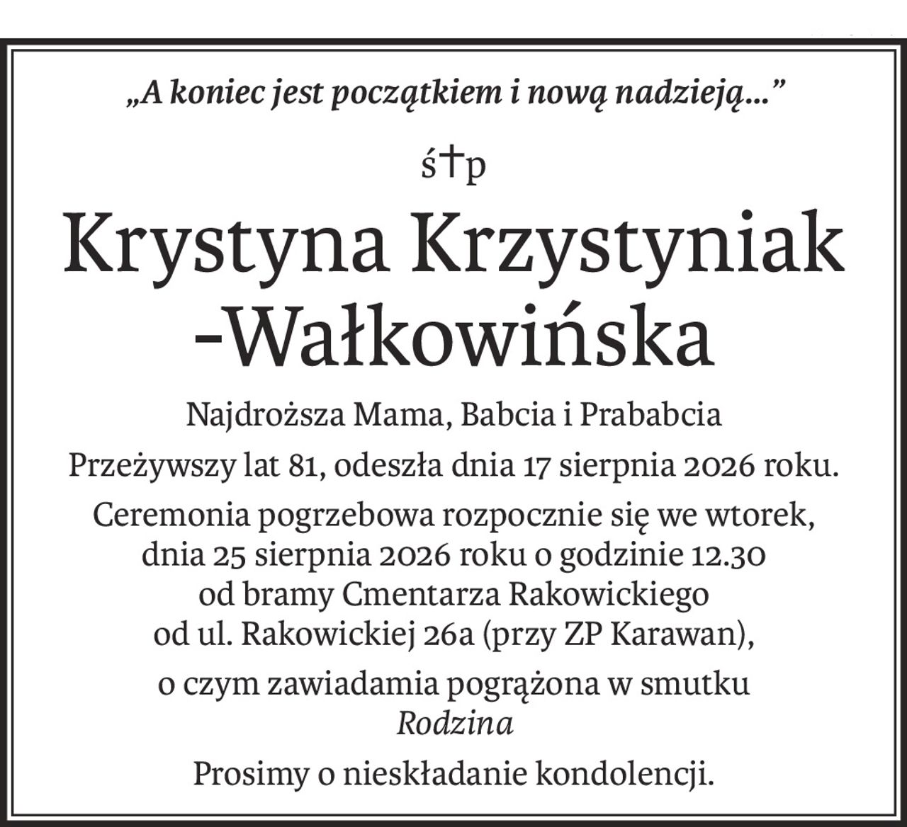 „A koniec jest początkiem i nową nadzieją...”
ś+p
Krystyna Krzystyniak
-Wałkowińska
Najdroższa Mama, Babcia i Prababcia
Przeżywszy lat 81, odeszła dnia 17 sierpnia 2026 roku.
Ceremonia pogrzebowa rozpocznie się we wtorek,
dnia 25 sierpnia 2026 roku o godzinie 12.30 
od bramy Cmentarza Rakowickiego 
od ul. Rakowickiej 26a (przy ZP Karawan),
o czym zawiadamia pogrążona w smutku
Rodzina
Prosimy o nieskładanie kondolencji.