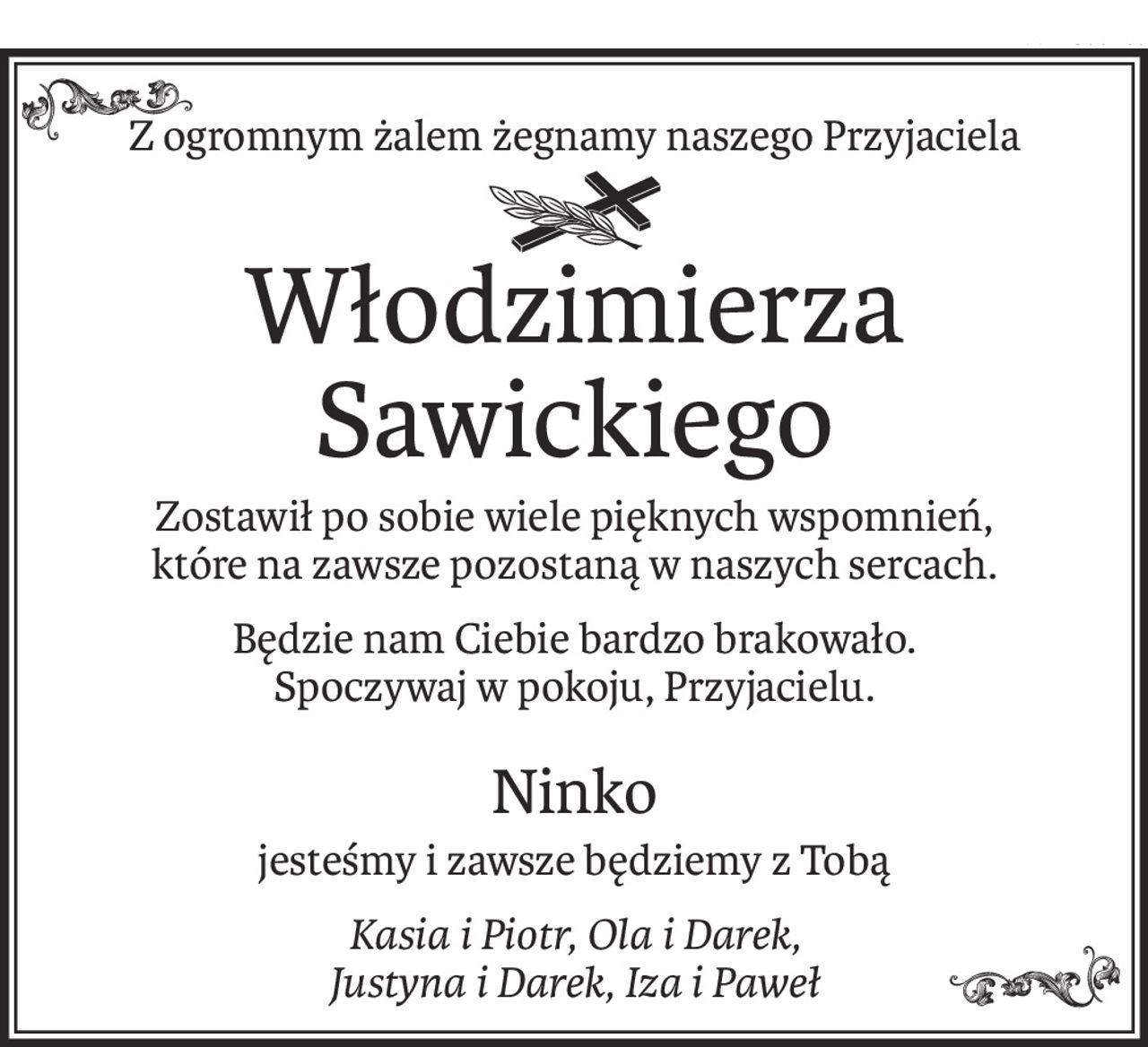 Z ogromnym żalem żegnamy naszego Przyjaciela
ś+p
Włodzimierza Sawickiego
Zostawił po sobie wiele pięknych wspomnień,
które na zawsze pozostaną w naszych sercach.
Będzie nam Ciebie bardzo brakowało.
Spoczywaj w pokoju, Przyjacielu.
Ninko
jesteśmy i zawsze będziemy z Tobą
Kasia i Piotr, Ola i Darek, 
Justyna i Darek, Iza i Paweł