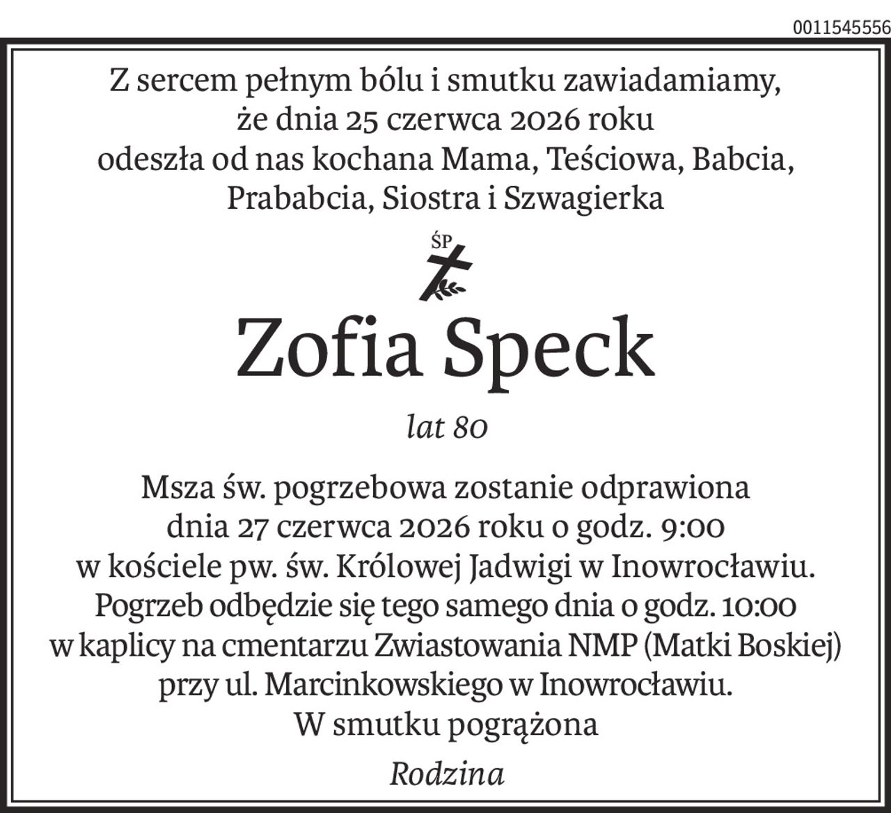 Z sercem pełnym bólu i smutku zawiadamiamy,
że dnia 25 czerwca 2026 roku 
odeszła od nas kochana Mama, Teściowa, Babcia, Prababcia, Siostra i Szwagierka
ś+p
Zofia Speck
lat 80
Msza św. pogrzebowa zostanie odprawiona
dnia 27 czerwca 2026 roku o godz. 9:00
w kościele pw. św. Królowej Jadwigi w Inowrocławiu.
Pogrzeb odbędzie się tego samego dnia o godz. 10:00
w kaplicy na cmentarzu Zwiastowania NMP (Matki Boskiej)
przy ul. Marcinkowskiego w Inowrocławiu.
W smutku pogrążona
Rodzina