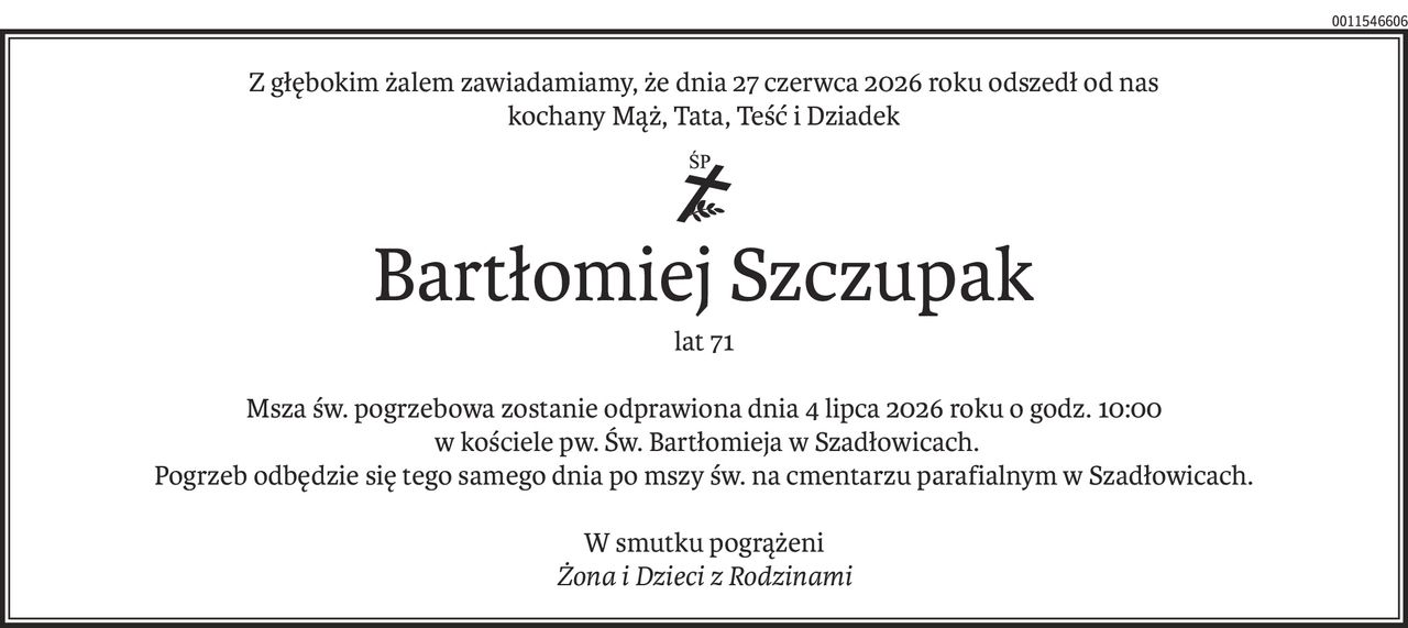 Z głębokim żalem zawiadamiamy, że dnia 27 czerwca 2026 roku odszedł od nas
kochany Mąż, Tata, Teść i Dziadek
ś+p
Bartłomiej Szczupak
lat 71
Msza św. pogrzebowa zostanie odprawiona dnia 4 lipca 2026 roku o godz. 10:00
 w kościele pw. Św. Bartłomieja w Szadłowicach.
Pogrzeb odbędzie się tego samego dnia po mszy św. na cmentarzu parafialnym w Szadłowicach.
W smutku pogrążeni
Żona i Dzieci z Rodzinami
