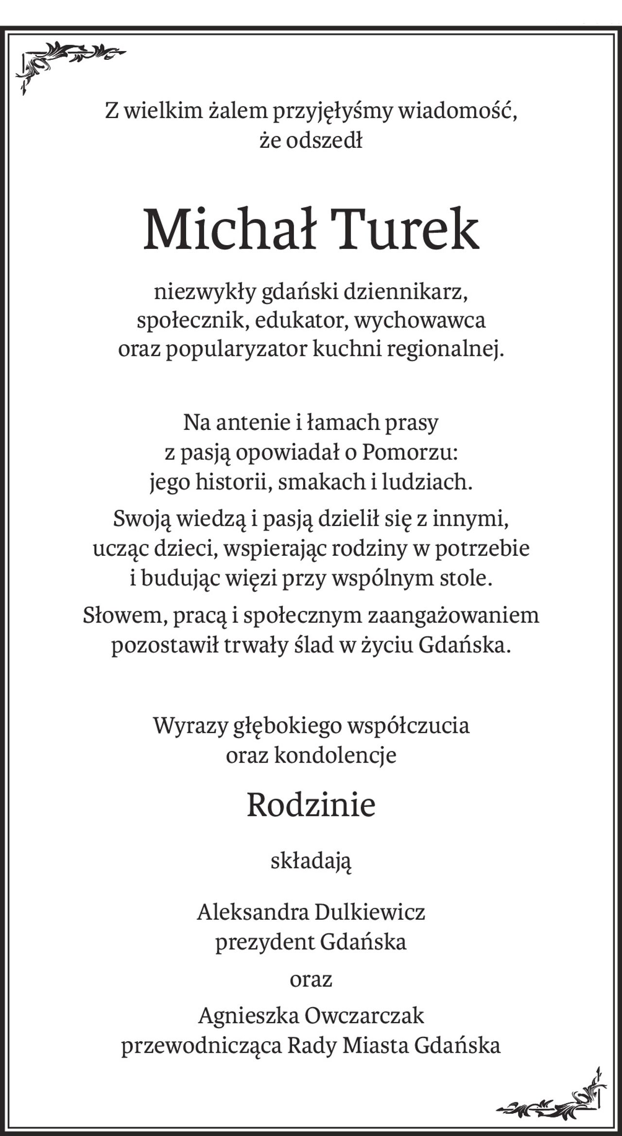 Z wielkim żalem przyjęłyśmy wiadomość,
że odszedł
Michał Turek
niezwykły gdański dziennikarz, 
społecznik, edukator, wychowawca 
oraz popularyzator kuchni regionalnej.
Na antenie i łamach prasy 
z pasją opowiadał o Pomorzu: 
jego historii, smakach i ludziach.
Swoją wiedzą i pasją dzielił się z innymi, 
ucząc dzieci, wspierając rodziny w potrzebie 
i budując więzi przy wspólnym stole.
Słowem, pracą i społecznym zaangażowaniem 
pozostawił trwały ślad w życiu Gdańska.
Wyrazy głębokiego współczucia
oraz kondolencje
Rodzinie
składają
Aleksandra Dulkiewicz 
prezydent Gdańska
oraz
Agnieszka Owczarczak 
przewodnicząca Rady Miasta Gdańska