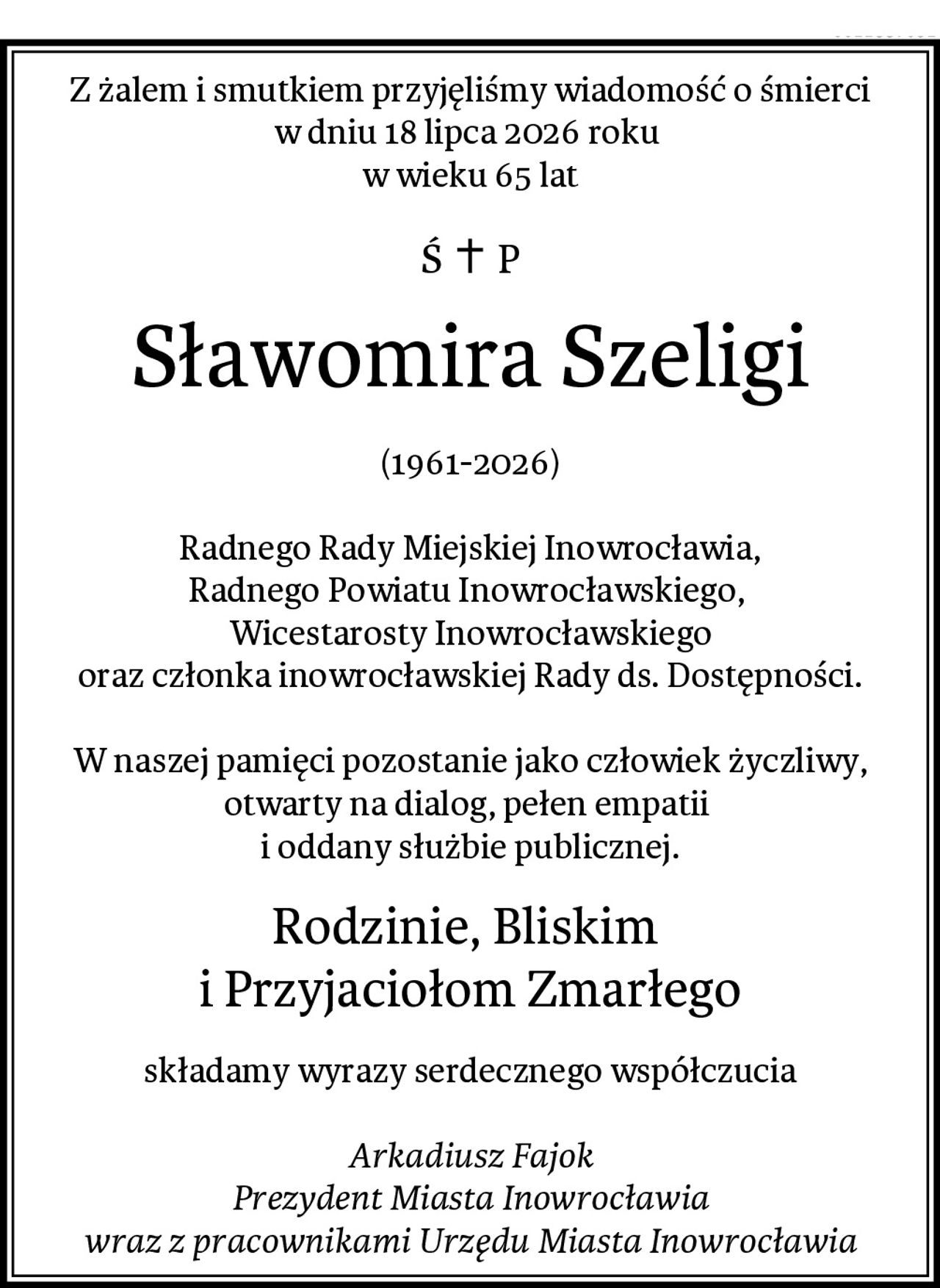 Z żalem i smutkiem przyjęliśmy wiadomość o śmierci
w dniu 18 lipca 2026 roku 
w wieku 65 lat
Sławomira Szeligi
(1961-2026)

Radnego Rady Miejskiej Inowrocławia,
Radnego Powiatu Inowrocławskiego, 
Wicestarosty Inowrocławskiego
oraz członka inowrocławskiej Rady ds. Dostępności.

W naszej pamięci pozostanie jako człowiek życzliwy,
otwarty na dialog, pełen empatii 
i oddany służbie publicznej.
Rodzinie, Bliskim 
i Przyjaciołom Zmarłego
składamy wyrazy serdecznego współczucia

Arkadiusz Fajok
Prezydent Miasta Inowrocławia
wraz z pracownikami Urzędu Miasta Inowrocławia