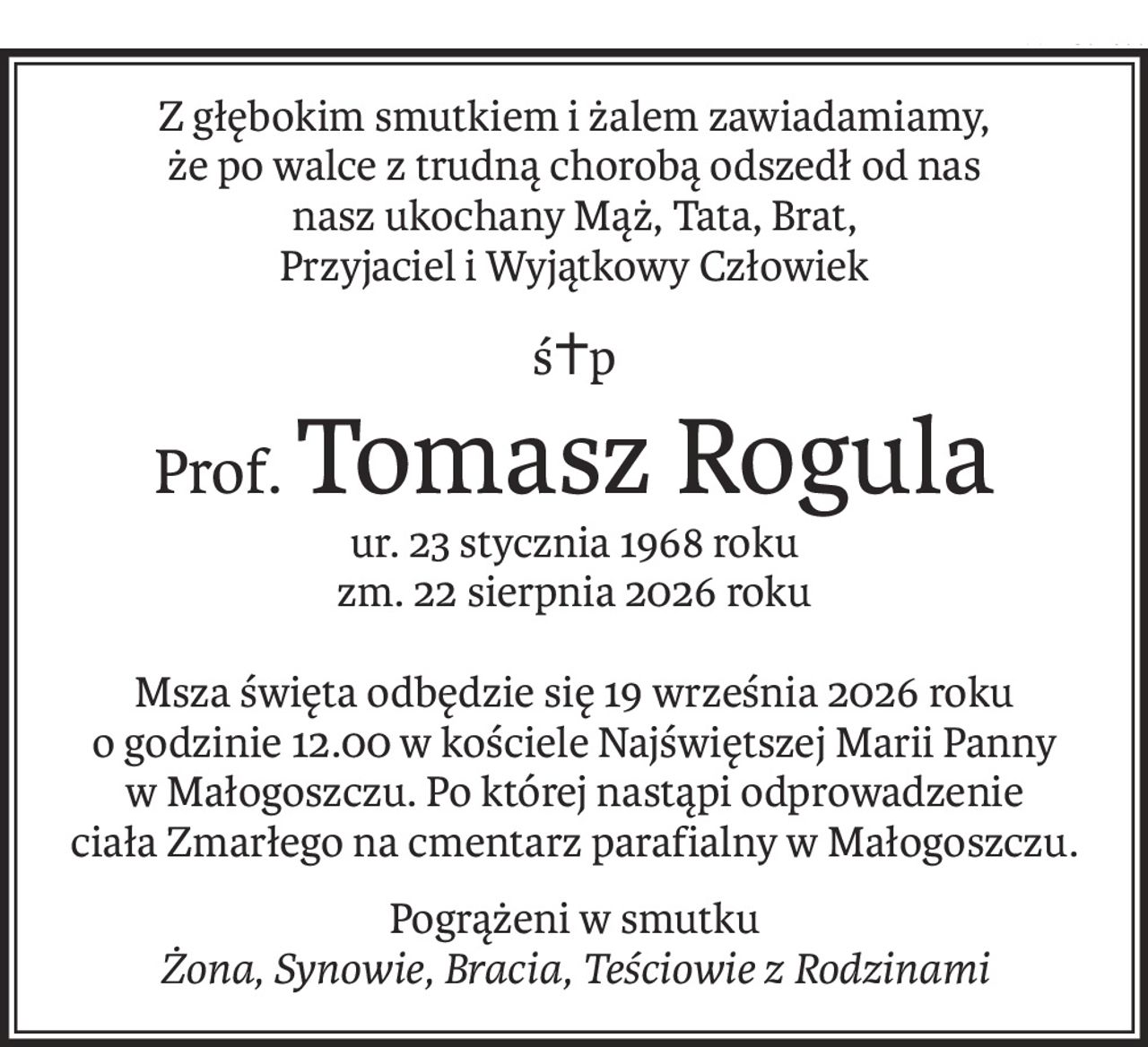 Z głębokim smutkiem i żalem zawiadamiamy,
że po walce z trudną chorobą odszedł od nas
nasz ukochany Mąż, Tata, Brat,
Przyjaciel i Wyjątkowy Człowiek
ś+p
Prof.Tomasz Rogula
ur. 23 stycznia 1968 roku
zm. 22 sierpnia 2026 roku
Msza święta odbędzie się 19 września 2026 roku
o godzinie 12.00 w kościele Najświętszej Marii Panny
w Małogoszczu. Po której nastąpi odprowadzenie
ciała Zmarłego na cmentarz parafialny w Małogoszczu.
Pogrążeni w smutku
Żona, Synowie, Bracia, Teściowie z Rodzinami