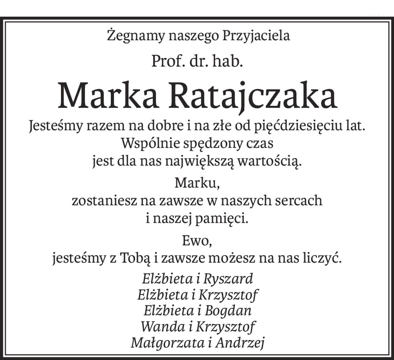 Żegnamy naszego Przyjaciela
Prof. dr. hab.
Marka Ratajczaka
Jesteśmy razem na dobre i na złe od pięćdziesięciu lat.
Wspólnie spędzony czas
jest dla nas największą wartością.
Marku,
zostaniesz na zawsze w naszych sercach
i naszej pamięci.
Ewo,
jesteśmy z Tobą i zawsze możesz na nas liczyć.
Elżbieta i Ryszard
Elżbieta i Krzysztof
Elżbieta i Bogdan
Wanda i Krzysztof
Małgorzata i Andrzej