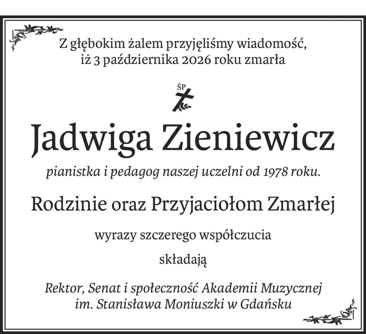 Z głębokim żalem przyjęliśmy wiadomość, 
iż 3 października 2026 roku zmarła

ś+p
Jadwiga Zieniewicz
pianistka i pedagog naszej uczelni od 1978 roku.
Rodzinieoraz Przyjaciołom Zmarłej
wyrazy szczerego współczucia
składają
Rektor, Senat i społeczność Akademii Muzycznej im. Stanisława Moniuszki w Gdańsku