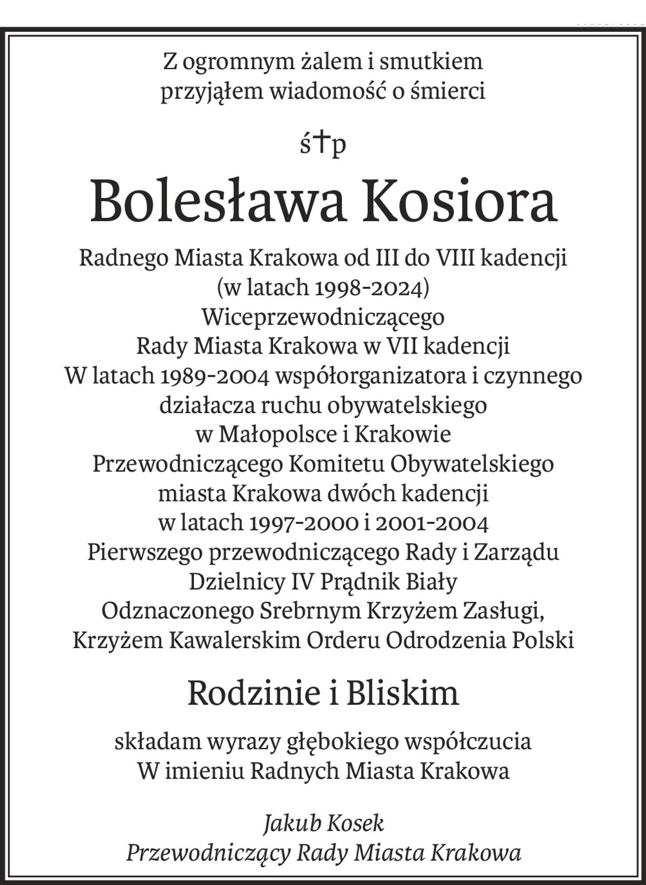 Z ogromnym żalem i smutkiem
przyjąłem wiadomość o śmierci
ś+p
Bolesława Kosiora
Radnego Miasta Krakowa od III do VIII kadencji
(w latach 1998-2024)
Wiceprzewodniczącego
Rady Miasta Krakowa w VII kadencji 
W latach 1989-2004 współorganizatora i czynnego działacza ruchu obywatelskiego
w Małopolsce i Krakowie
Przewodniczącego Komitetu Obywatelskiego
miasta Krakowa dwóch kadencji
w latach 1997-2000 i 2001-2004
Pierwszego przewodniczącego Rady i Zarządu
Dzielnicy IV Prądnik Biały
Odznaczonego Srebrnym Krzyżem Zasługi,
Krzyżem Kawalerskim Orderu Odrodzenia Polski
Rodzinie i Bliskim
składam wyrazy głębokiego współczucia
W imieniu Radnych Miasta Krakowa
Jakub Kosek
Przewodniczący Rady Miasta Krakowa