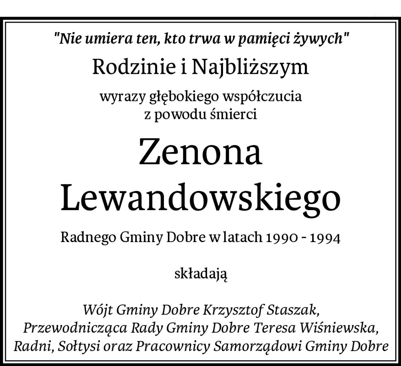 "Nie umiera ten, kto trwa w pamięci żywych"
Rodzinie i Najbliższym
wyrazy głębokiego współczucia
z powodu śmierci
Zenona Lewandowskiego
Radnego Gminy Dobre w latach 1990 - 1994

składają

Wójt Gminy Dobre Krzysztof Staszak,
Przewodnicząca Rady Gminy Dobre Teresa Wiśniewska,
Radni, Sołtysi oraz Pracownicy Samorządowi Gminy Dobre
