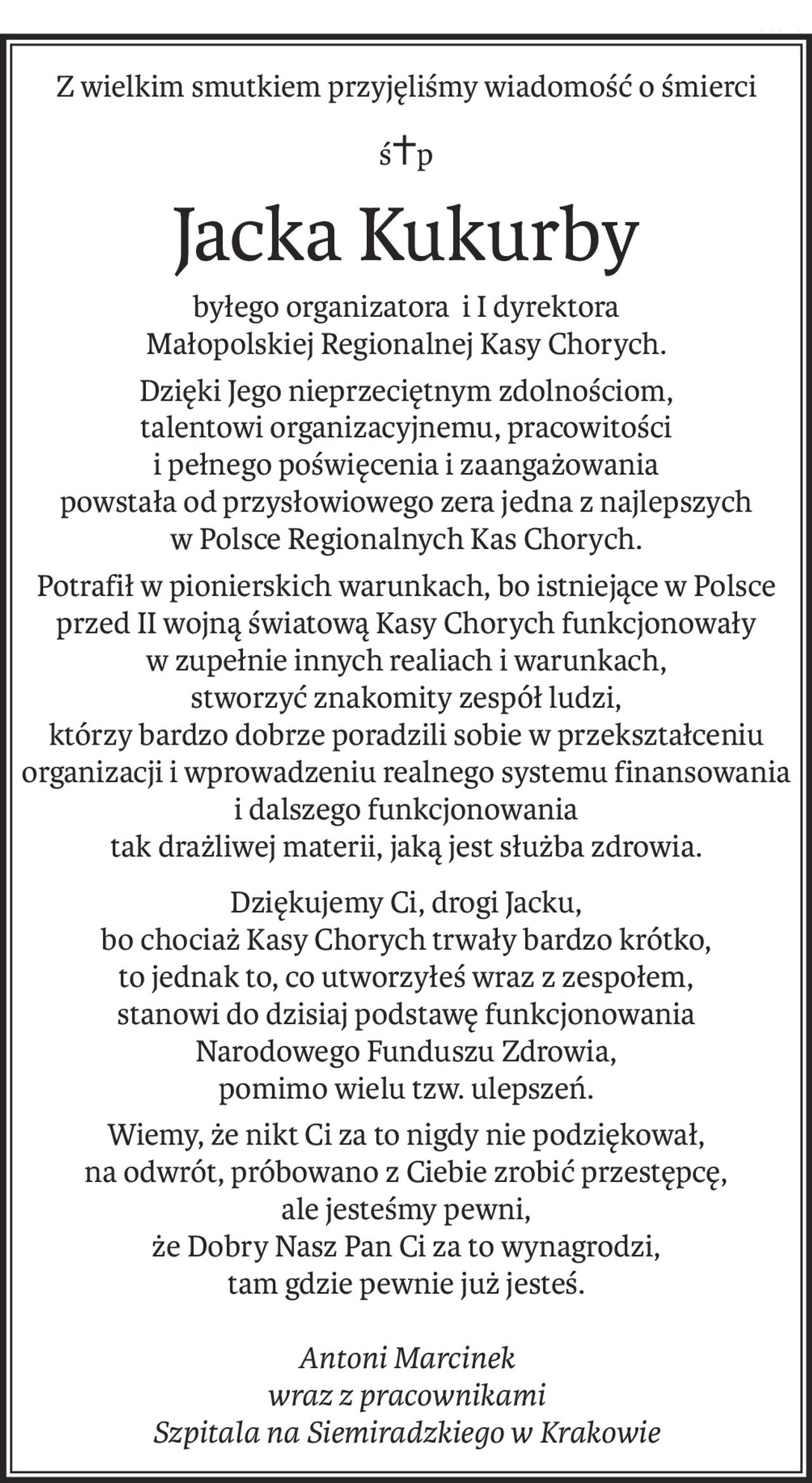 Z wielkim smutkiem przyjęliśmy wiadomość o śmierci
ś+p
Jacka Kukurby
byłego organizatora i I dyrektora
Małopolskiej Regionalnej Kasy Chorych.
Dzięki Jego nieprzeciętnym zdolnościom, 
talentowi organizacyjnemu, pracowitości 
i pełnego poświęcenia i zaangażowania 
powstała od przysłowiowego zera jedna z najlepszych 
w Polsce Regionalnych Kas Chorych.
Potrafił w pionierskich warunkach, bo istniejące w Polsce przed II wojną światową Kasy Chorych funkcjonowały 
w zupełnie innych realiach i warunkach, 
stworzyć znakomity zespół ludzi, 
którzy bardzo dobrze poradzili sobie w przekształceniu organizacji i wprowadzeniu realnego systemu finansowania i dalszego funkcjonowania 
tak drażliwej materii, jaką jest służba zdrowia.
Dziękujemy Ci, drogi Jacku, 
bo chociaż Kasy Chorych trwały bardzo krótko, 
to jednak to, co utworzyłeś wraz z zespołem, 
stanowi do dzisiaj podstawę funkcjonowania 
Narodowego Funduszu Zdrowia, 
pomimo wielu tzw. ulepszeń.
Wiemy, że nikt Ci za to nigdy nie podziękował, 
na odwrót, próbowano z Ciebie zrobić przestępcę, 
ale jesteśmy pewni, 
że Dobry Nasz Pan Ci za to wynagrodzi, 
tam gdzie pewnie już jesteś.
Antoni Marcinek
wraz z pracownikami 
Szpitala na Siemiradzkiego w Krakowie