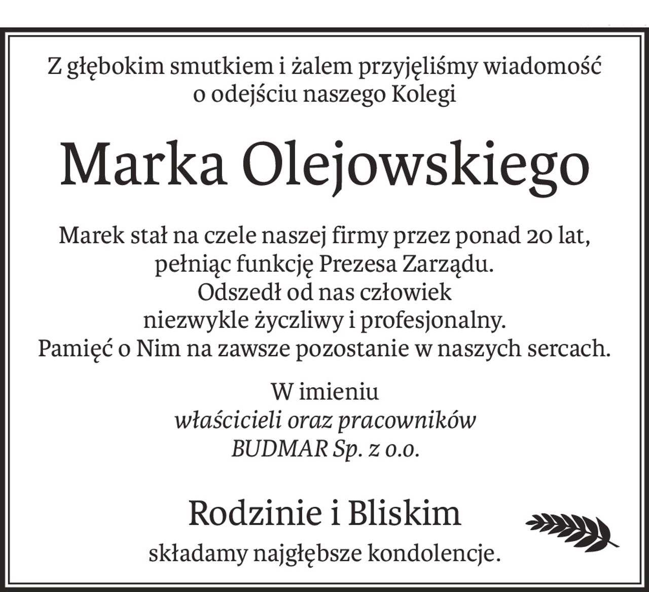 Z głębokim smutkiem i żalem przyjęliśmy wiadomość
o odejściu naszego Kolegi
Marka Olejowskiego
Marek stał na czele naszej firmy przez ponad 20 lat, pełniąc funkcję Prezesa Zarządu.
Odszedł od nas człowiek
niezwykle życzliwy i profesjonalny.
Pamięć o Nim na zawsze pozostanie w naszych sercach.
W imieniu
właścicieli oraz pracowników
BUDMAR Sp. z o.o.
Rodzinie i Bliskim
składamy najgłębsze kondolencje.