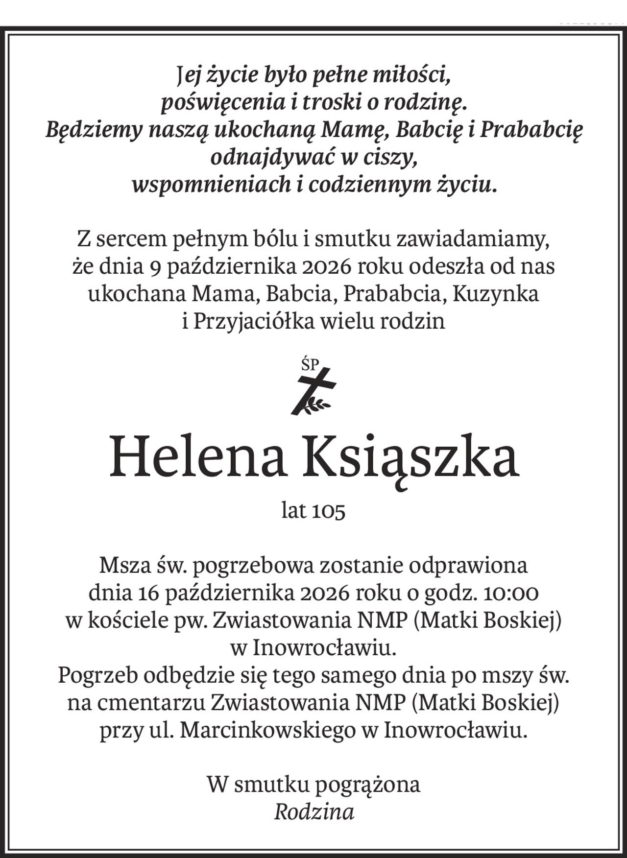 Jej życie było pełne miłości,
poświęcenia i troski o rodzinę.
Będziemy naszą ukochaną Mamę, Babcię i Prababcię odnajdywać w ciszy,
wspomnieniach i codziennym życiu.
Z sercem pełnym bólu i smutku zawiadamiamy,
że dnia 9 października 2026 roku odeszła od nas
ukochana Mama, Babcia, Prababcia, Kuzynka
i Przyjaciółka wielu rodzin
ś+p
Helena Ksiąszka
lat 105
Msza św. pogrzebowa zostanie odprawiona
dnia 16 października 2026 roku o godz. 10:00
w kościele pw. Zwiastowania NMP (Matki Boskiej)
w Inowrocławiu.
Pogrzeb odbędzie się tego samego dnia po mszy św.
na cmentarzu Zwiastowania NMP (Matki Boskiej)
przy ul. Marcinkowskiego w Inowrocławiu.
W smutku pogrążona
Rodzina