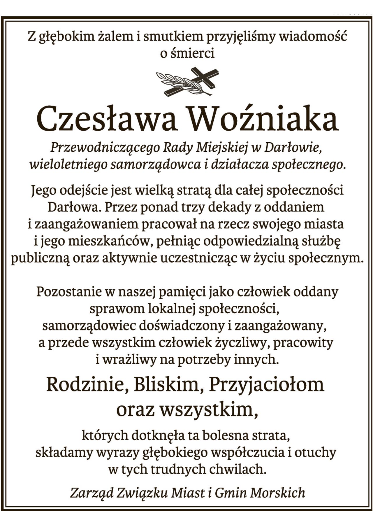 Z głębokim żalem i smutkiem 
przyjęliśmy wiadomość o śmierci 
Czesława Woźniaka 
Przewodniczącego Rady Miejskiej w Darłowie, 
wieloletniego samorządowca i działacza społecznego. 
Jego odejście jest wielką stratą dla całej społeczności Darłowa. 
Przez ponad trzy dekady z oddaniem i zaangażowaniem 
pracował na rzecz swojego miasta i jego mieszkańców, 
pełniąc odpowiedzialną służbę publiczną 
oraz aktywnie uczestnicząc w życiu społecznym. 
Pozostanie w naszej pamięci jako człowiek oddany 
sprawom lokalnej społeczności, 
samorządowiec doświadczony i zaangażowany, 
a przede wszystkim człowiek życzliwy, pracowity i wrażliwy 
na potrzeby innych. 
Rodzinie, Bliskim, Przyjaciołom oraz wszystkim, 
których dotknęła ta bolesna strata, 
składamy wyrazy głębokiego współczucia i otuchy w tych trudnych chwilach. Zarząd Związku Miast i Gmin Morskich