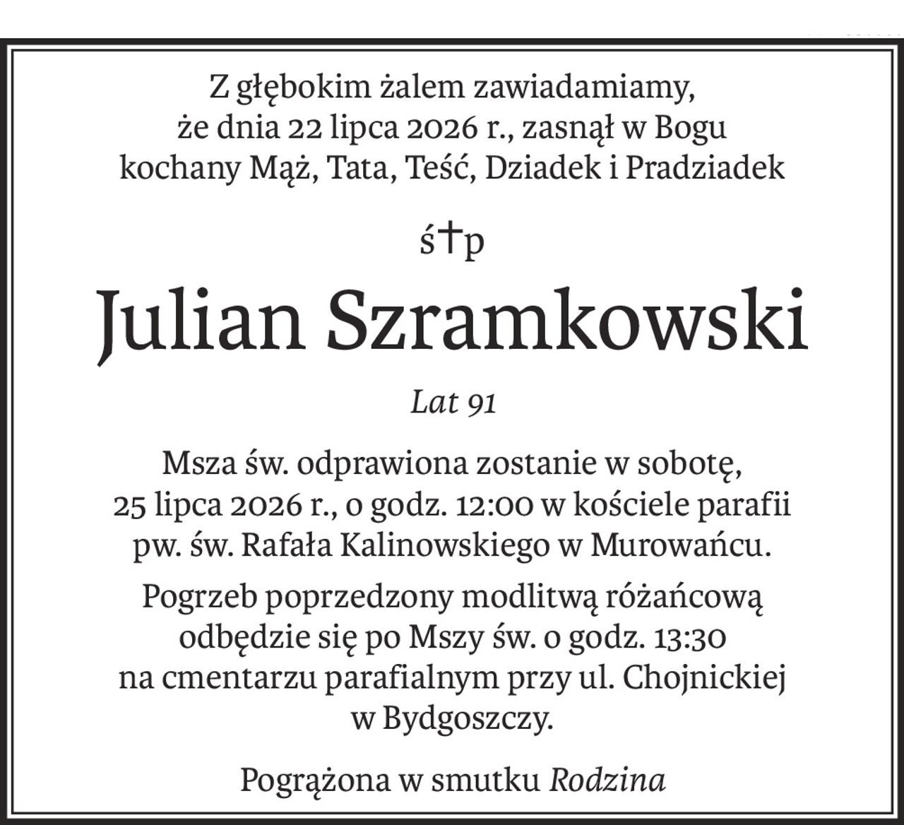 Z głębokim żalem zawiadamiamy,
że dnia 22 lipca 2026 r., zasnął w Bogu
kochany Mąż, Tata, Teść, Dziadek i Pradziadek
ś+p
Julian Szramkowski
Lat 91
Msza św. odprawiona zostanie w sobotę,
25 lipca 2026 r., o godz. 12:00 w kościele parafii
pw. św. Rafała Kalinowskiego w Murowańcu.
Pogrzeb poprzedzony modlitwą różańcową
odbędzie się po Mszy św. o godz. 13:30
na cmentarzu parafialnym przy ul. Chojnickiej w Bydgoszczy.
Pogrążona w smutkuRodzina
