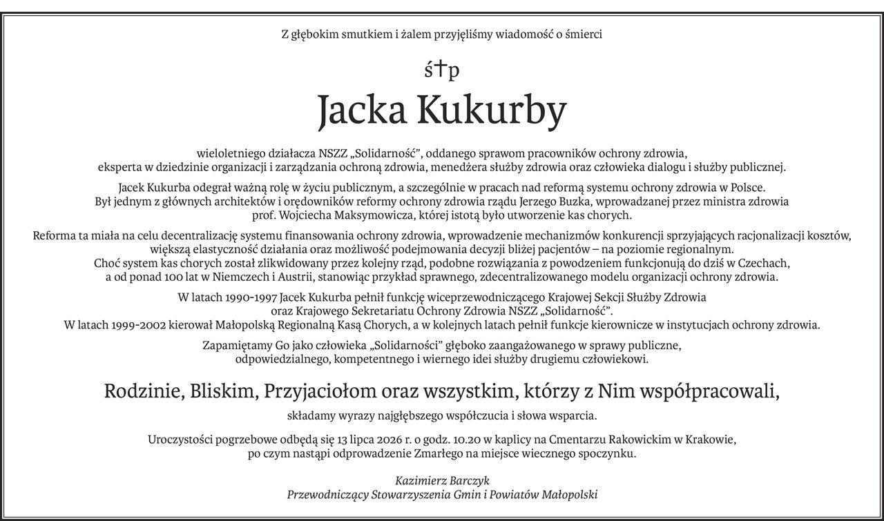 Z głębokim smutkiem i żalem przyjęliśmy wiadomość o śmierci
ś+p
Jacka Kukurby
wieloletniego działacza NSZZ „Solidarność”, oddanego sprawom pracowników ochrony zdrowia,
eksperta w dziedzinie organizacji i zarządzania ochroną zdrowia, menedżera służby zdrowia oraz człowieka dialogu i służby publicznej.
Jacek Kukurba odegrał ważną rolę w życiu publicznym, a szczególnie w pracach nad reformą systemu ochrony zdrowia w Polsce.
Był jednym z głównych architektów i orędowników reformy ochrony zdrowia rządu Jerzego Buzka, wprowadzanej przez ministra zdrowia
prof. Wojciecha Maksymowicza, której istotą było utworzenie kas chorych.
Reforma ta miała na celu decentralizację systemu finansowania ochrony zdrowia, wprowadzenie mechanizmów konkurencji sprzyjających racjonalizacji kosztów,
większą elastyczność działania oraz możliwość podejmowania decyzji bliżej pacjentów – na poziomie regionalnym.
Choć system kas chorych został zlikwidowany przez kolejny rząd, podobne rozwiązania z powodzeniem funkcjonują do dziś w Czechach, 
a od ponad 100 lat w Niemczech i Austrii, stanowiąc przykład sprawnego, zdecentralizowanego modelu organizacji ochrony zdrowia.
W latach 1990-1997 Jacek Kukurba pełnił funkcję wiceprzewodniczącego Krajowej Sekcji Służby Zdrowia 
oraz Krajowego Sekretariatu Ochrony Zdrowia NSZZ „Solidarność”.
W latach 1999-2002 kierował Małopolską Regionalną Kasą Chorych, a w kolejnych latach pełnił funkcje kierownicze w instytucjach ochrony zdrowia.
Zapamiętamy Go jako człowieka „Solidarności” głęboko zaangażowanego w sprawy publiczne, 
odpowiedzialnego, kompetentnego i wiernego idei służby drugiemu człowiekowi.
Rodzinie, Bliskim, Przyjaciołom oraz wszystkim, którzy z Nim współpracowali,
składamy wyrazy najgłębszego współczucia i słowa wsparcia.
Uroczystości pogrzebowe odbędą się 13 lipca 2026 r. o godz. 10.20 w kaplicy na Cmentarzu Rakowickim w Krakowie,
po czym nastąpi odprowadzenie Zmarłego na miejsce wiecznego spoczynku.
Kazimierz Barczyk
Przewodniczący Stowarzyszenia Gmin i Powiatów Małopolski
