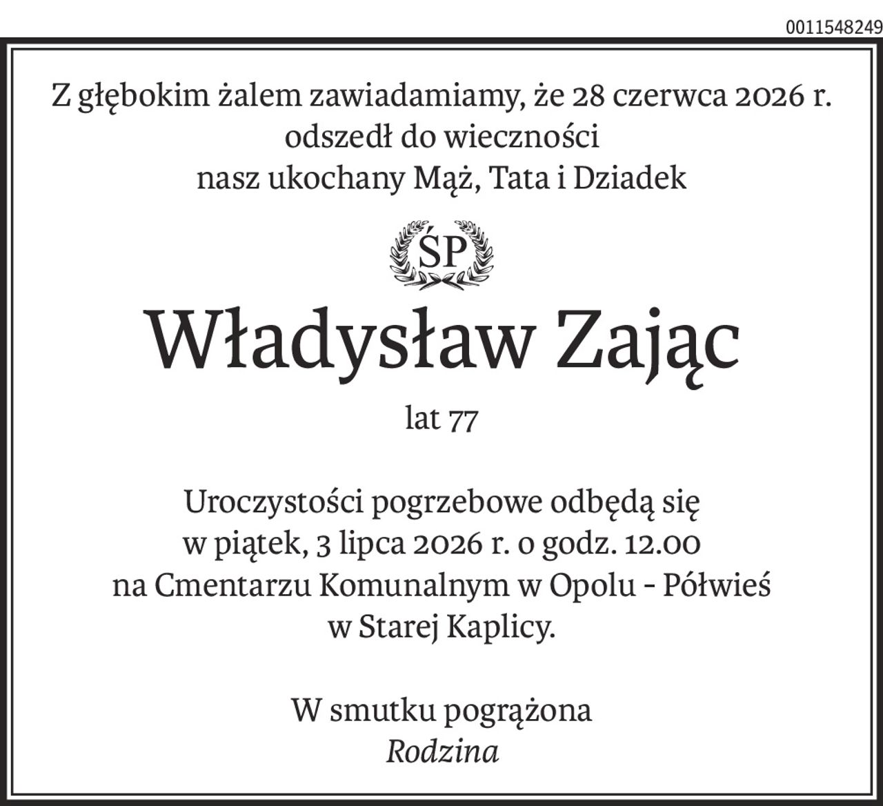 Z głębokim żalem zawiadamiamy, że 28 czerwca 2026 r.
odszedł do wieczności
nasz ukochany Mąż, Tata i Dziadek
ś+p
Władysław Zając
lat 77
Uroczystości pogrzebowe odbędą się
w piątek, 3 lipca 2026 r. o godz. 12.00
na Cmentarzu Komunalnym w Opolu - Półwieś
w Starej Kaplicy.
W smutku pogrążona
Rodzina