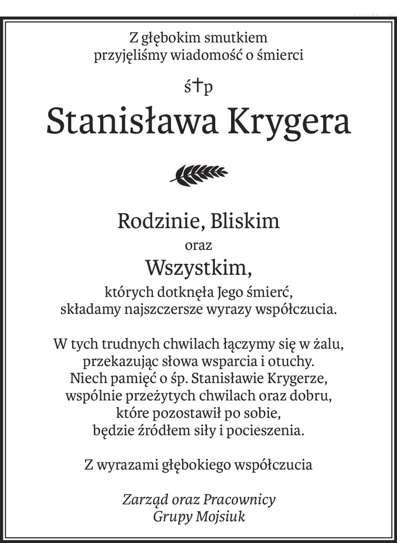 Z głębokim smutkiem
przyjęliśmy wiadomość o śmierci
ś+p
Stanisława Krygera
Rodzinie, Bliskim
oraz
Wszystkim,
których dotknęła Jego śmierć,
składamy najszczersze wyrazy współczucia.
W tych trudnych chwilach łączymy się w żalu,
przekazując słowa wsparcia i otuchy.
Niech pamięć o śp. Stanisławie Krygerze,
wspólnie przeżytych chwilach oraz dobru,
które pozostawił po sobie,
będzie źródłem siły i pocieszenia.
Z wyrazami głębokiego współczucia
Zarząd oraz Pracownicy
Grupy Mojsiuk