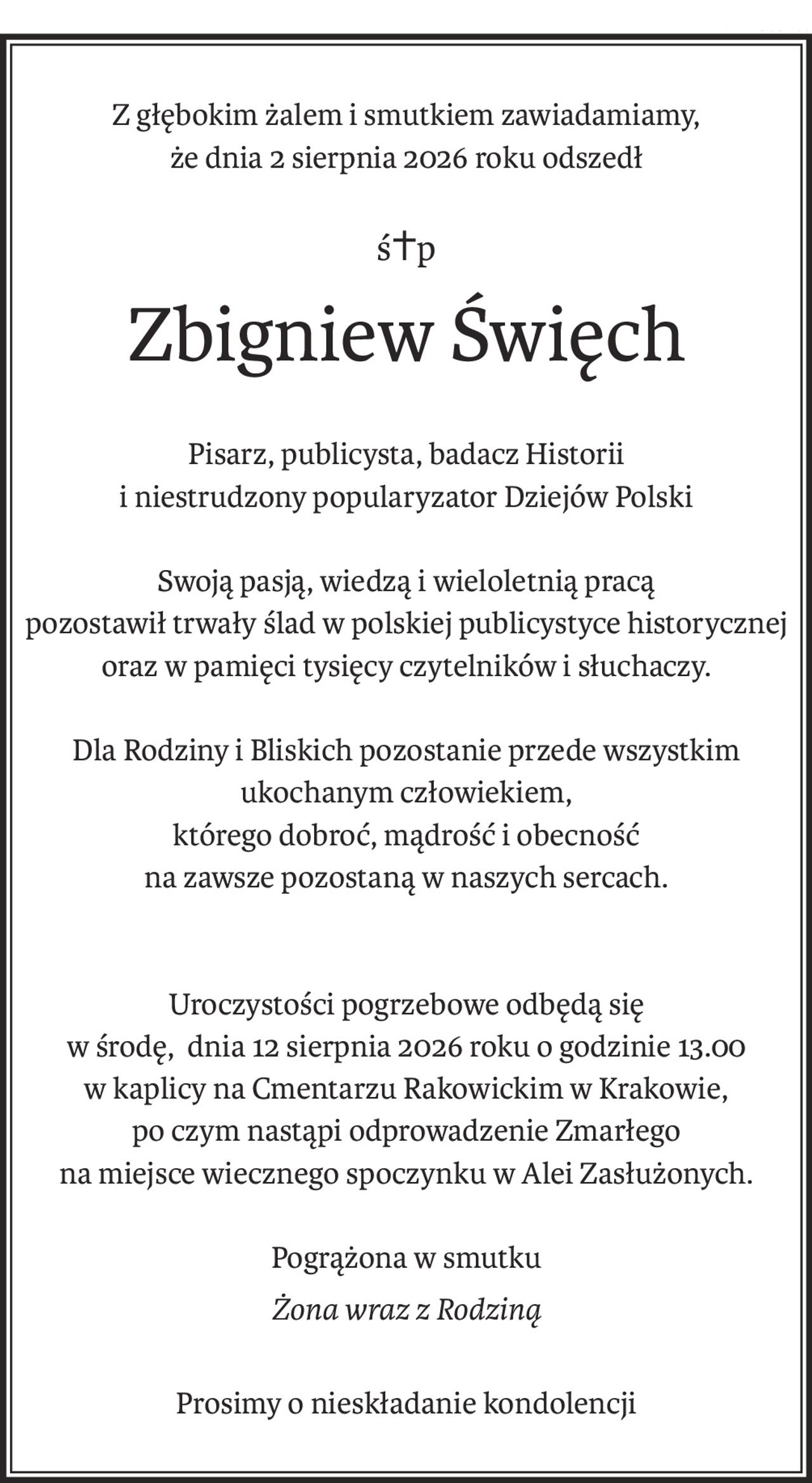 Z głębokim żalem i smutkiem zawiadamiamy,
że dnia 2 sierpnia 2026 roku odszedł
ś+p
Zbigniew Święch
Pisarz, publicysta, badacz Historii
i niestrudzony popularyzator Dziejów Polski
Swoją pasją, wiedzą i wieloletnią pracą
pozostawił trwały ślad w polskiej publicystyce historycznej
oraz w pamięci tysięcy czytelników i słuchaczy.
Dla Rodziny i Bliskich pozostanie przede wszystkim ukochanym człowiekiem,
którego dobroć, mądrość i obecność
na zawsze pozostaną w naszych sercach.
Uroczystości pogrzebowe odbędą się
w środę, dnia 12 sierpnia 2026 roku o godzinie 13.00
w kaplicy na Cmentarzu Rakowickim w Krakowie,
po czym nastąpi odprowadzenie Zmarłego
na miejsce wiecznego spoczynku w Alei Zasłużonych.
Pogrążona w smutku
Żona wraz z Rodziną
Prosimy o nieskładanie kondolencji