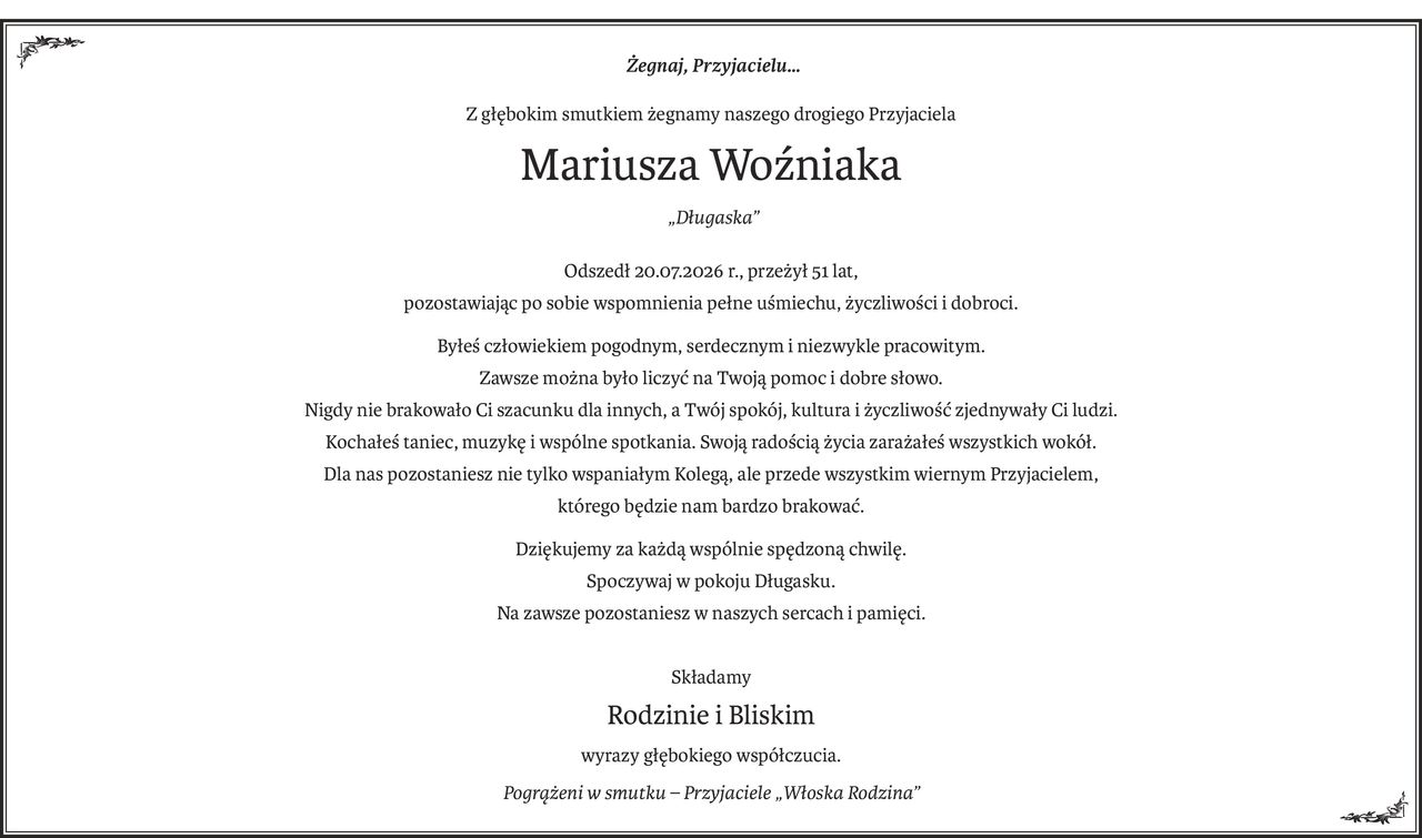 Żegnaj, Przyjacielu…
Z głębokim smutkiem żegnamy naszego drogiego Przyjaciela
Mariusza Woźniaka
?„Długaska”
Odszedł 20.07.2026 r., przeżył 51 lat, 
pozostawiając po sobie wspomnienia pełne uśmiechu, życzliwości i dobroci.
Byłeś człowiekiem pogodnym, serdecznym i niezwykle pracowitym.
Zawsze można było liczyć na Twoją pomoc i dobre słowo.
Nigdy nie brakowało Ci szacunku dla innych, a Twój spokój, kultura i życzliwość zjednywały Ci ludzi.
Kochałeś taniec, muzykę i wspólne spotkania. Swoją radością życia zarażałeś wszystkich wokół.
Dla nas pozostaniesz nie tylko wspaniałym Kolegą, ale przede wszystkim wiernym Przyjacielem,
którego będzie nam bardzo brakować.
Dziękujemy za każdą wspólnie spędzoną chwilę.
Spoczywaj w pokoju Długasku.?
Na zawsze pozostaniesz w naszych sercach i pamięci.
Składamy
Rodzinie i Bliskim
wyrazy głębokiego współczucia.
Pogrążeni w smutku – Przyjaciele „Włoska Rodzina”