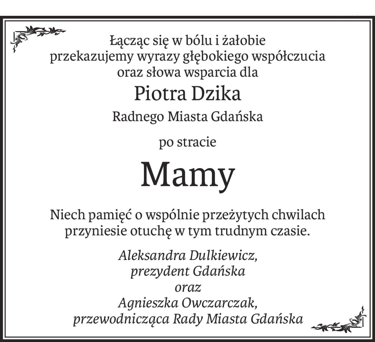 Łącząc się w bólu i żałobie
przekazujemy wyrazy głębokiego współczucia
oraz słowa wsparcia dla
Piotra Dzika
Radnego Miasta Gdańska
po stracie
Mamy
Niech pamięć o wspólnie przeżytych chwilach
przyniesie otuchę w tym trudnym czasie.
Aleksandra Dulkiewicz,
prezydent Gdańska
oraz
Agnieszka Owczarczak,
przewodnicząca Rady Miasta Gdańska