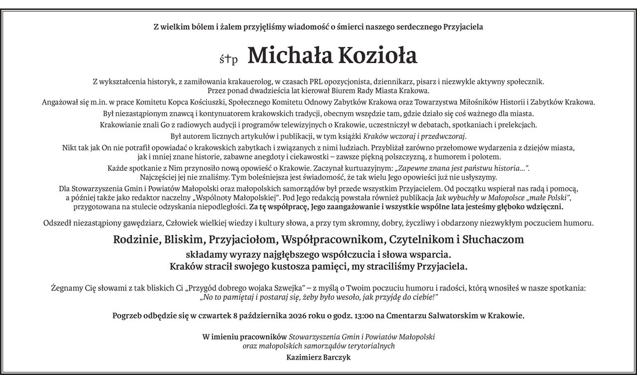 Z wielkim bólem i żalem przyjęliśmy wiadomość o śmierci naszego serdecznego Przyjaciela
śp. Michała Kozioła
Z wykształcenia historyk, z zamiłowania krakauerolog, w czasach PRL opozycjonista, dziennikarz, pisarz i niezwykle aktywny społecznik. Przez ponad dwadzieścia lat kierował Biurem Rady Miasta Krakowa.
Angażował się m.in. w prace Komitetu Kopca Kościuszki, Społecznego Komitetu Odnowy Zabytków Krakowa oraz Towarzystwa Miłośników Historii i Zabytków Krakowa. 
Był niezastąpionym znawcą i kontynuatorem krakowskich tradycji, obecnym wszędzie tam, gdzie działo się coś ważnego dla miasta. Krakowianie znali Go z radiowych audycji i programów telewizyjnych o Krakowie, uczestniczył w debatach, spotkaniach i prelekcjach. Był autorem licznych artykułów i publikacji, w tym książki Kraków wczoraj i przedwczoraj. 
Nikt tak jak On nie potrafił opowiadać o krakowskich zabytkach i związanych z nimi ludziach. Przybliżał zarówno przełomowe wydarzenia z dziejów miasta, jak i mniej znane historie, zabawne anegdoty i ciekawostki — zawsze piękną polszczyzną, z humorem i polotem.
Każde spotkanie z Nim przynosiło nową opowieść o Krakowie. Zaczynał kurtuazyjnym: „Zapewne znana jest państwu historia…”. Najczęściej jej nie znaliśmy. Tym boleśniejsza jest świadomość, że tak wielu Jego opowieści już nie usłyszymy.
Dla Stowarzyszenia Gmin i Powiatów Małopolski oraz małopolskich samorządów był przede wszystkim Przyjacielem. Od początku wspierał nas radą i pomocą, a później także jako redaktor naczelny „Wspólnoty Małopolskiej”. Pod Jego redakcją powstała również publikacja Jak wybuchły w Małopolsce „małe Polski”, przygotowana na stulecie odzyskania niepodległości. Za tę współpracę, Jego zaangażowanie i wszystkie wspólne lata jesteśmy głęboko wdzięczni.
Odszedł niezastąpiony gawędziarz, Człowiek wielkiej wiedzy i kultury słowa, a przy tym skromny, dobry, życzliwy i obdarzony niezwykłym poczuciem humoru. 
Rodzinie, Bliskim, Przyjaciołom, Współpracownikom, Czytelnikom i Słuchaczom składamy wyrazy najgłębszego współczucia i słowa wsparcia.
Kraków stracił swojego kustosza pamięci, my straciliśmy Przyjaciela.

Żegnamy Cię słowami z tak bliskich Ci „Przygód dobrego wojaka Szwejka” — z myślą o Twoim poczuciu humoru i radości, którą wnosiłeś w nasze spotkania:
„No to pamiętaj i postaraj się, żeby było wesoło, jak przyjdę do ciebie!”
Pogrzeb odbędzie się w czwartek 8 października 2026 roku o godz. 13:00 na Cmentarzu Salwatorskim w Krakowie
w imieniu pracowników Stowarzyszenia Gmin i Powiatów Małopolski 
oraz małopolskich samorządów terytorialnych 
Kazimierz Barczyk